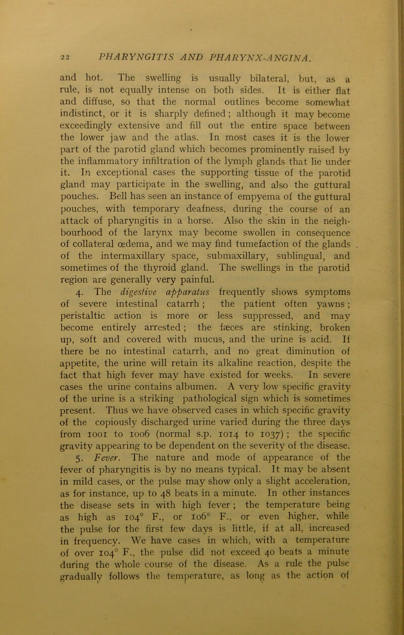 and hot. The swelling is usually bilateral, but, as a rule, is not equally intense on both sides. It is either flat and diffuse, so that the normal outlines become somewhat indistinct, or it is sharply defined ; although it may become exceedingly extensive and fill out the entire space between the lower jaw and the atlas. In most cases it is the lower part of the parotid gland which becomes prominently raised by the inflammatory infiltration of the lymph glands that lie under it. In exceptional cases the supporting tissue of the parotid gland may participate in the swelling, and also the guttural pouches. Bell has seen an instance of empyema of the guttural pouches, with temporary deafness, during the course of an attack of pharyngitis in a horse. Also the skin in the neigh- bourhood of the larynx may become swollen in consequence of collateral oedema, and we may find tumefaction of the glands . of the intermaxillary space, submaxillary, sublingual, and sometimes of the thyroid gland. The swellings in the parotid region are generally very painful. 4. The digestive apparatus frequently shows Symptoms of severe intestinal catarrh; the patient often yawns; peristaltic action is more or less suppressed, and may become entirely arrested; the faeces are stinking, broken up, soft and covered with mucus, and the urine is acid. If there be no intestinal catarrh, and no great diminution of appetite, the urine will retain its alkaline reaction, despite the fact that high fever may have existed for weeks. In severe cases the urine contains albumen. A very low specific gravity of the urine is a striking pathological sign which is sometimes present. Thus we have observed cases in which specific gravity of the copiously discharged urine varied during the three days from 1001 to 1006 (normal s.p. 1014 to 1037) ; the specific gravity appearing to be dependent on the severity of the disease. 5. Fever. The nature and mode of appearance of the fever of pharyngitis is by no means typical. It may be absent in mild cases, or the pulse may show only a slight acceleration, as for instance, up to 48 beats in a minute. In other instances the disease sets in with high fever ; the temperature being as high as 104° F., or 1060 F., or even higher, while the pulse for the first few days is little, if at all, increased in frequency. We have cases in which, with a temperature of over 104° F., the pulse did not exceed 40 beats a minute during the whole course of the disease. As a rule the pulse gradually follows the temperature, as long as the action of