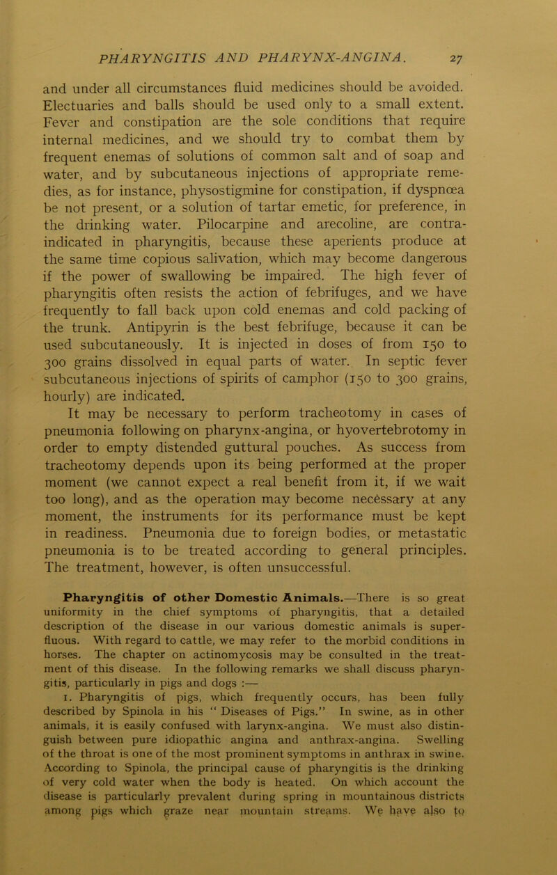 and under all circumstances fluid medicines should be avoided. Electuaries and balls should be used only to a small extent. Fever and constipation are the sole conditions that require internal medicines, and we should try to combat them by frequent enemas of Solutions of common salt and of soap and water, and by subcutaneous injections of appropriate reme- dies, as for instance, physostigmine for constipation, if dyspnoea be not present, or a solution of tartar emetic, for preference, in the drinking water. Pilocarpine and arecoline, are contra- indicated in pharyngitis, because these aperients produce at the same time copious salivation, which may become dangerous if the power of swallowing be impaired. The high fever of pharyngitis often resists the action of febrifuges, and we have frequently to fall back upon cold enemas and cold packing of the trunk. Antipyrin is the best febrifuge, because it can be used subcutaneously. It is injected in doses of from 150 to 300 grains dissolved in equal parts of water. In septic fever subcutaneous injections of spirits of camphor (150 to 300 grains, hourly) are indicated. It may be necessary to perform tracheotomy in cases of pneumonia following on pharynx-angina, or hyovertebrotomy in order to empty distended guttural pouches. As success from tracheotomy depends upon its being performed at the proper moment (we cannot expect a real benefit from it, if we wait too long), and as the Operation may become necessary at any moment, the instruments for its performance must be kept in readiness. Pneumonia due to foreign bodies, or metastatic pneumonia is to be treated according to general principles. The treatment, however, is often unsuccessful. Pharyngitis of other Domestic Animais.—There is so great uniformity in the chief Symptoms of pharyngitis, that a detailed description of the disease in our various domestic animals is super- fluous. With regard to cattle, we may refer to the morbid conditions in horses. The chapter on actinomycosis may be consulted in the treat- ment of this disease. In the following remarks we shall discuss pharyn- gitis, particularly in pigs and dogs :— 1. Pharyngitis of pigs, which frequently occurs, has beeil fully described by Spinola in his “ Diseases of Pigs.” In swine, as in other animals, it is easily confused with larynx-angina. We must also distin- guish between pure idiopathic angina and anthrax-angina. Swelling of the throat is one of the most prominent Symptoms in anthrax in swine. According to Spinola, the principal cause of pharyngitis is the drinking of very cold water when the body is heated. On which account the disease is particularly prevalent during spring in mountainous districts among pigs which graze near mountain streams. We hpye also fq