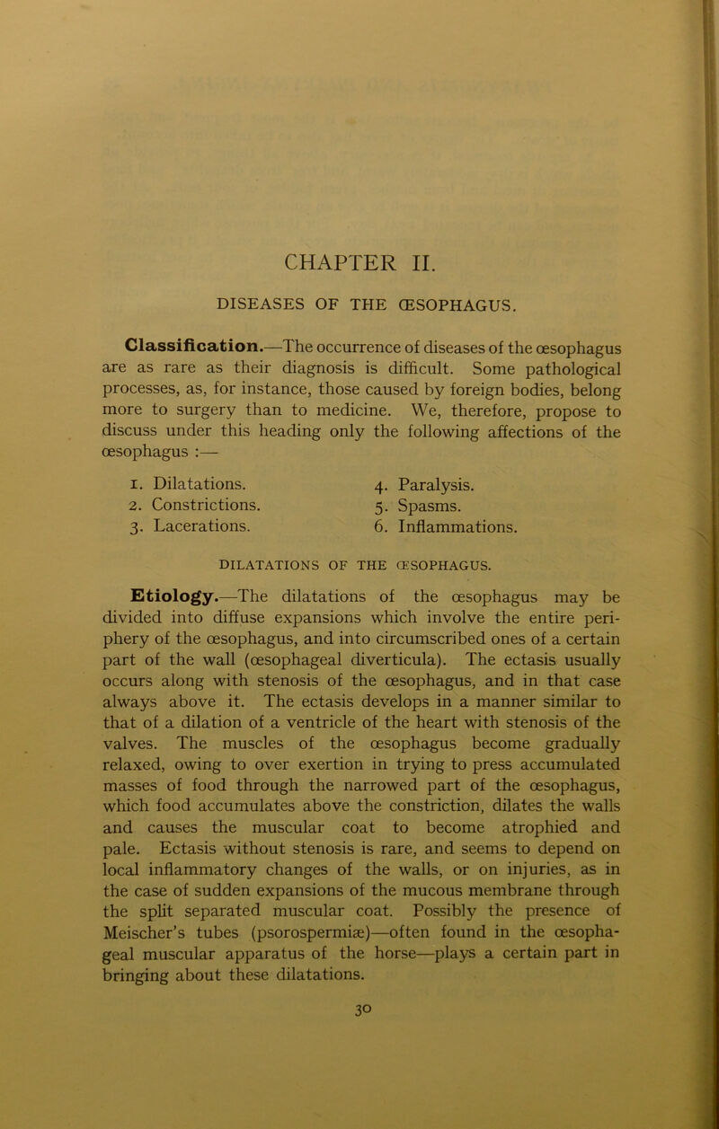 CHAPTER II. DISEASES OF THE CESOPHAGUS. Classification.—The occurrence of diseases of the oesophagus are as rare as their diagnosis is difficult. Some pathological processes, as, for instance, those caused by foreign bodies, belong more to surgery than to medicine. We, therefore, propose to discuss under this heading only the following affections of the oesophagus :— 1. Dilatations. 4. Paralysis. 2. Constrictions. 5. Spasms. 3. Lacerations. 6. Inflammations. DILATATIONS OF THE CESOPHAGUS. Etiology.—The dilatations of the oesophagus may be divided into diffuse expansions which involve the entire peri- phery of the oesophagus, and into circumscribed ones of a certain part of the wall (oesophageal diverticula). The ectasis usually occurs along with stenosis of the oesophagus, and in that case always above it. The ectasis develops in a manner similar to that of a dilation of a ventricle of the heart with stenosis of the valves. The muscles of the oesophagus become gradually relaxed, owing to over exertion in trying to press accumulated masses of food through the narrowed part of the oesophagus, which food accumulates above the constriction, dilates the walls and causes the muscular coat to become atrophied and pale. Ectasis without stenosis is rare, and seems to depend on local inflammatory changes of the walls, or on injuries, as in the case of sudden expansions of the mucous membrane through the split separated muscular coat. Possibly the presence of Meischer’s tubes (psorospermise)—offen found in the oesopha- geal muscular apparatus of the horse—plays a certain part in bringing about these dilatations.