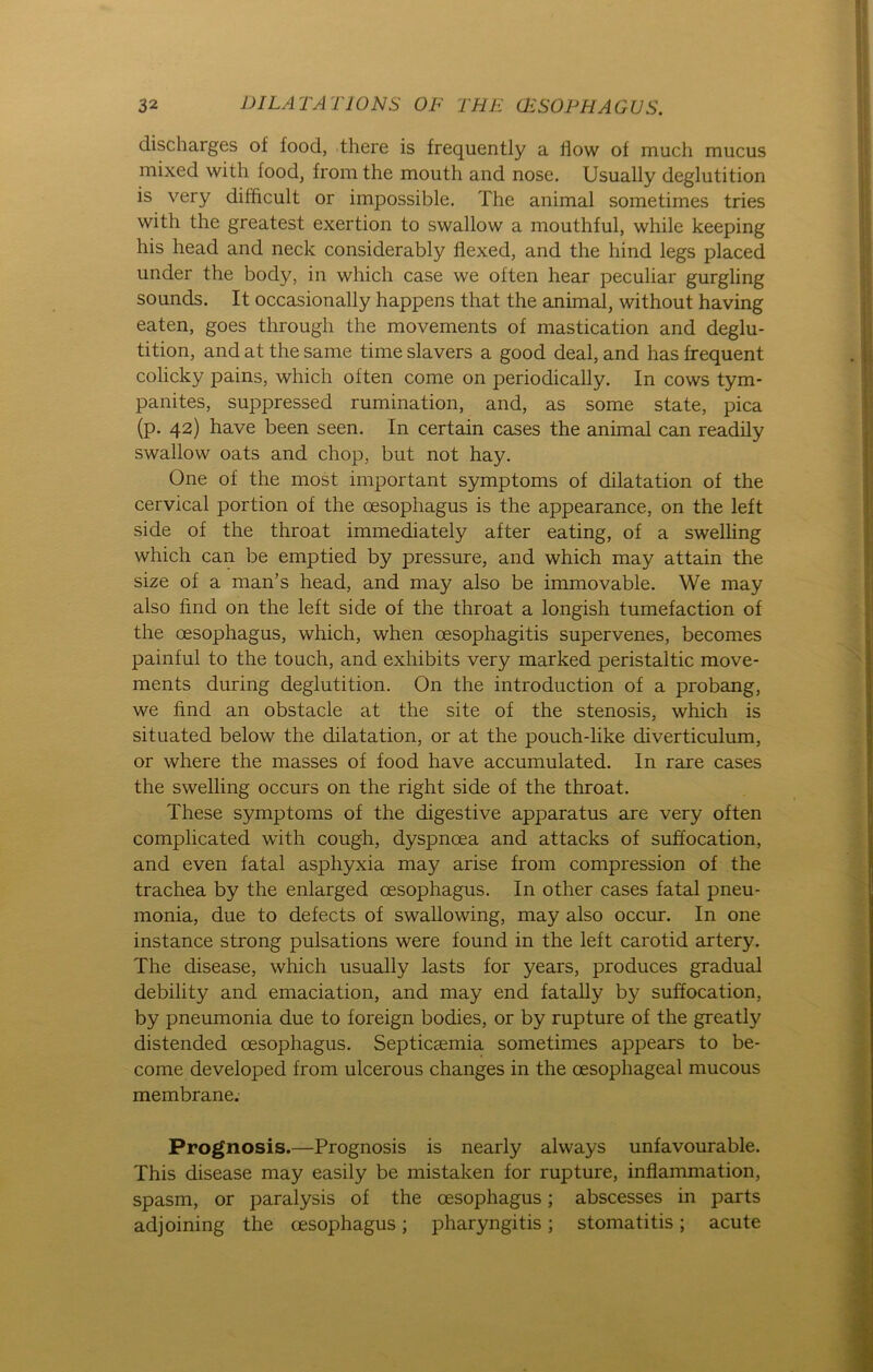 discliarges of foocl, there is frequently a flow of mach mucus mixed with food, from the mouth and nose. Usually deglutition is very dilficult or impossible. The animal sometimes tries with the greatest exertion to swallow a mouthful, while keeping his head and neck considerably flexed, and the hind legs placed under the body, in which case we often hear peculiar gurgling sounds. It occasionally happens that the animal, without having eaten, goes through the movements of mastication and deglu- tition, and at the same time slavers a good deal, and has frequent colicky pains, which often come on periodically. In cows tym- panites, suppressed rumination, and, as some state, pica (p. 42) have been seen. In certain cases the animal can readily swallow oats and chop, but not hay. One of the most important Symptoms of dilatation of the cervical portion of the cesophagus is the appearance, on the left side of the throat immediately after eating, of a swelling which can be emptied by pressure, and which may attain the size of a man’s head, and may also be immovable. We may also find on the left side of the throat a longish tumefaction of the oesophagus, which, when oesophagitis supervenes, becomes painful to the touch, and exhibits very marked peristaltic move- ments during deglutition. On the introduction of a probang, we find an obstacle at the site of the Stenosis, which is situated below the dilatation, or at the pouch-like diverticulum, or where the masses of food have accumulated. In rare cases the swelling occurs on the right side of the throat. These Symptoms of the digestive apparatus are very often complicated with cough, dyspnoea and attacks of suffocation, and even fatal asphyxia may arise from compression of the trachea by the enlarged oesophagus. In other cases fatal pneu- monia, due to defects of swallowing, may also occur. In one instance strong pulsations were found in the left carotid artery. The disease, which usually lasts for years, produces gradual debility and emaciation, and may end fatally by suffocation, by pneumonia due to foreign bodies, or by rupture of the greatly distended cesophagus. Septicaemia sometimes appears to be- come developed from ulcerous changes in the cesopliageal mucous membrane. Prognosis.—Prognosis is nearly always unfavourable. This disease may easily be mistaken for rupture, inflammation, spasm, or paralysis of the cesophagus; abscesses in parts adjoining the cesophagus; pharyngitis; stomatitis; acute