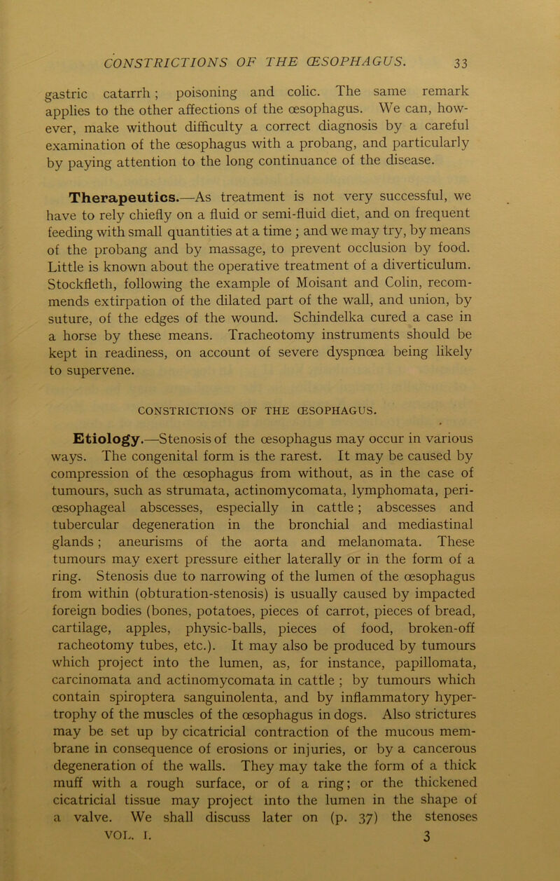 gastric catarrh; poisoning and colic. The same remark applies to the other affections of the cesophagus. We can, how- ever, make without difficulty a correct diagnosis by a careful examination of the cesophagus with a probang, and particularly by paying attention to the long continuance of the disease. Therapeutics.—As treatment is not very successful, we have to rely chiefly on a fluid or semi-fluid diet, and on frequent feeding with small quantities at a time ; and we may try, by means of the probang and by massage, to prevent occlusion by food. Little is known about the operative treatment of a diverticulum. Stockfleth, following the example of Moisant and Colin, recom- mends extirpation of the dilated part of the wall, and union, by suture, of the edges of the wound. Schindelka cured a case in a horse by these means. Tracheotomy instruments should be kept in readiness, on account of severe dyspncea being likely to supervene. CONSTRICTIONS OF THE CESOPHAGUS. Etiology.—Stenosis of the cesophagus may occur in various ways. The congenital form is the rarest. It may be caused by compression of the cesophagus from without, as in the case of tumours, such as strumata, actinomycomata, lymphomata, peri- cesophageal abscesses, especially in cattle; abscesses and tubercular degeneration in the bronchial and mediastinal glands; aneurisms of the aorta and rnelanomata. These tumours may exert pressure either laterally or in the form of a ring. Stenosis due to narrowing of the lumen of the cesophagus from within (obturation-stenosis) is usually caused by impacted foreign bodies (bones, potatoes, pieces of carrot, pieces of bread, cartilage, apples, physic-balls, pieces of food, broken-off racheotomy tubes, etc.). It may also be produced by tumours which project into the lumen, as, for instance, papillomata, carcinomata and actinomycomata in cattle ; by tumours which contain spiroptera sanguinolenta, and by inflammatory hyper- trophy of the muscles of the cesophagus in dogs. Also strictures may be set up by cicatricial contraction of the mucous mem- brane in consequence of erosions or injuries, or by a cancerous degeneration of the walls. They may take the form of a thick muff with a rough surface, or of a ring; or the thickened cicatricial tissue may project into the lumen in the shape of a valve. We shall discuss later on (p. 37) the stenoses