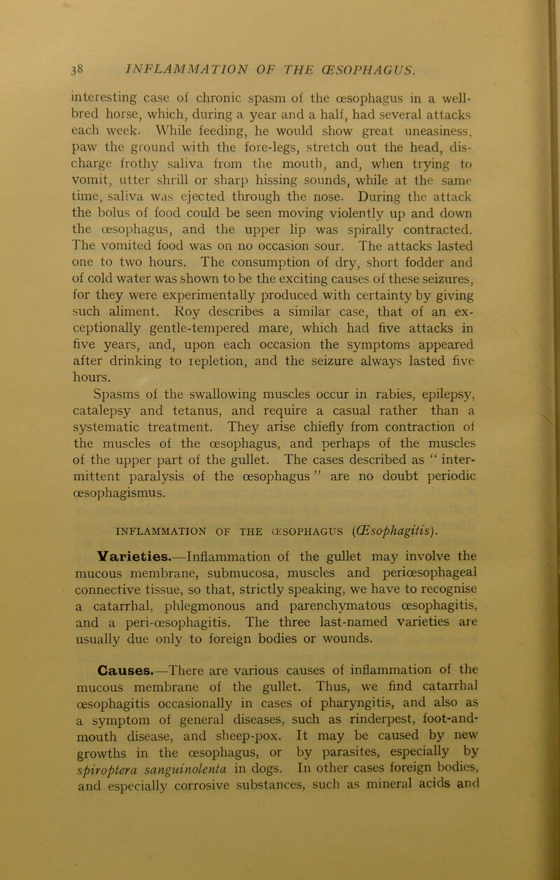 interesting case of chronic spasm of the cesophagus in a well- bred horse, which, during a year and a half, had several attacks each week. While feeding, he would show great uneasiness, paw the ground with the fore-legs, Stretch out the head, dis- charge frothy saliva from the mouth, and, when trying to vornit, utter shrill or sharp hissing sounds, while at the same time, saliva was ejected through the nose. During the attack the bolus of food could be seen moving violently up and down the cesophagus, and the upper lip was spirally contracted. The vomited food was on no occasion sour. The attacks lasted one to two hours. The consumption of dry, short fodder and of cold water was shown to be the exciting causes of these seizures, for they were experimentally produced with certainty by giving such aliment. Roy describes a similar case, that of an ex- ceptionally gentle-tempered mare, which had five attacks in five years, and, upon each occasion the Symptoms appeared after drinking to repletion, and the seizure always lasted five hours. Spasms of the swallowing muscles occur in rabies, epilepsy, catalepsy and tetanus, and require a casual rather than a systematic treatment. They arise chiefly from contraction of the muscles of the oesophagus, and perhaps of the muscles of the upper part of the gullet. The cases described as “ inter- mittent paralysis of the oesophagus ” are no doubt periodic oesophagismus. INFLAMMATION OF THE CESOPHAGUS ((EsOphagitlS). Yarieties.—Inflammation of the gullet may involve the mucous membrane, submucosa, muscles and perioesophageal connective tissue, so that, strictly speaking, we have to recognise a catarrhal, phlegmonous and parenchymatous cesophagitis, and a peri-cesophagitis. The three last-named varieties are usually due only to foreign bodies or wounds. Causes.—There are various causes of inflammation of the mucous membrane of the gullet. Thus, we find catarrhal oesophagitis occasionally in cases of pharyngitis, and also as a Symptom of general diseases, such as rinderpest, foot-and* mouth disease, and sheep-pox. It may be caused by new growths in the cesophagus, or by parasites, especially by spiroptera sanguinolenta in dogs. In other cases foreign bodies, and especially corrosive substances, such as mineral acids and