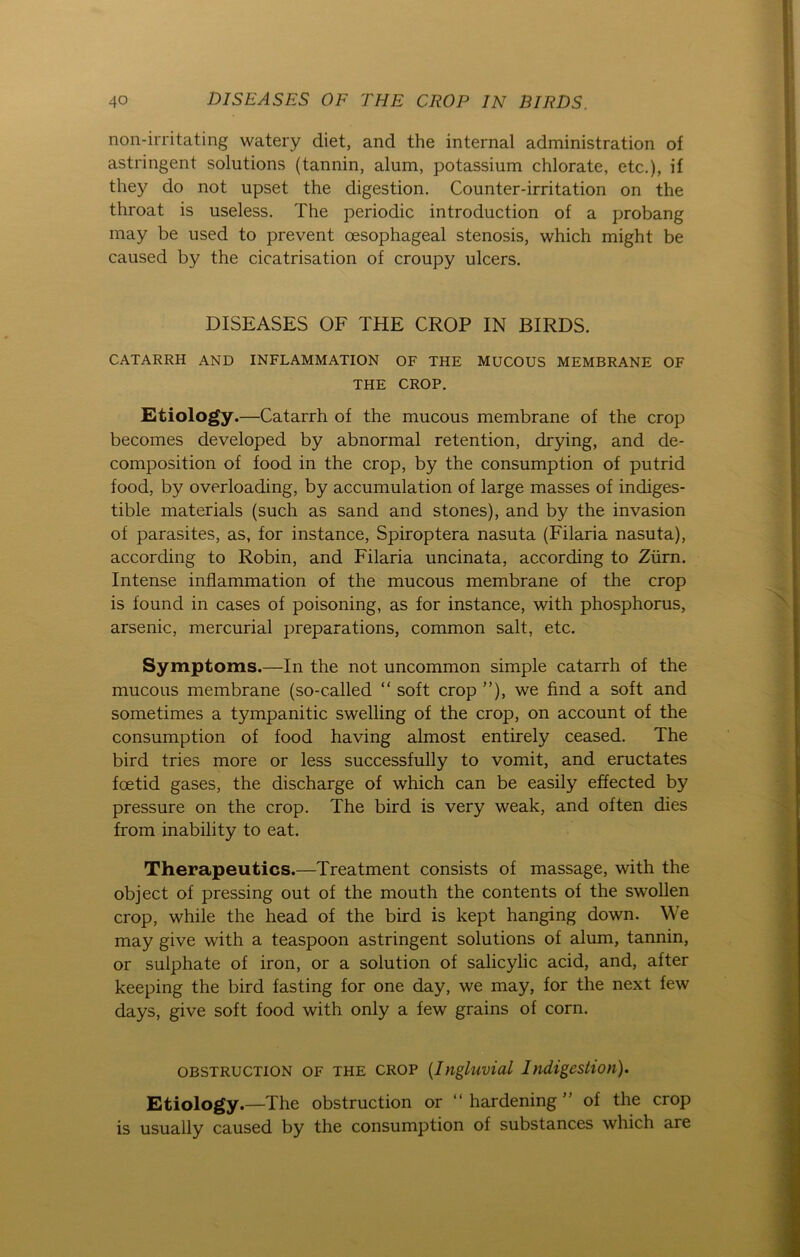 non-irritating watery diet, and the internal administration of astringent Solutions (tannin, alum, potassium chlorate, etc.), if they do not upset the digestion. Counter-irritation on the throat is useless. The periodic introduction of a probang may be used to prevent cesophageal Stenosis, which might be caused by the cicatrisation of croupy ulcers. DISEASES OF THE CROP IN BIRDS. CATARRH AND INFLAMMATION OF THE MUCOUS MEMBRANE OF THE CROP. Etiology.—Catarrh of the mucous membrane of the crop becomes developed by abnormal retention, drying, and de- composition of food in the crop, by the consumption of putrid food, by overloading, by accumulation of large masses of indiges- tible materials (such as sand and stones), and by the invasion of parasites, as, for instance, Spiroptera nasuta (Filaria nasuta), according to Robin, and Filaria uncinata, according to Zürn. Intense inflammation of the mucous membrane of the crop is found in cases of poisoning, as for instance, with phosphorus, arsenic, mercurial preparations, common salt, etc. Symptoms.—In the not uncommon simple catarrh of the mucous membrane (so-called “ soft crop ”), we find a soft and sometimes a tympanitic swelling of the crop, on account of the consumption of food having almost entirely ceased. The bird tries more or less successfully to vomit, and eructates fcetid gases, the discharge of which can be easily effected by pressure on the crop. The bird is very weak, and often dies from inability to eat. Therapeutics.—Treatment consists of massage, with the object of pressing out of the mouth the contents of the swollen crop, while the head of the bird is kept hanging down. We may give with a teaspoon astringent Solutions of alum, tannin, or sulphate of iron, or a solution of salicylic acid, and, after keeping the bird fasting for one day, we may, for the next few days, give soft food with only a few grains of corn. obstruction of the crop (Ingluvial Indigestion). Etiology.—The obstruction or “ hardening  of the crop is usually caused by the consumption of substances which are