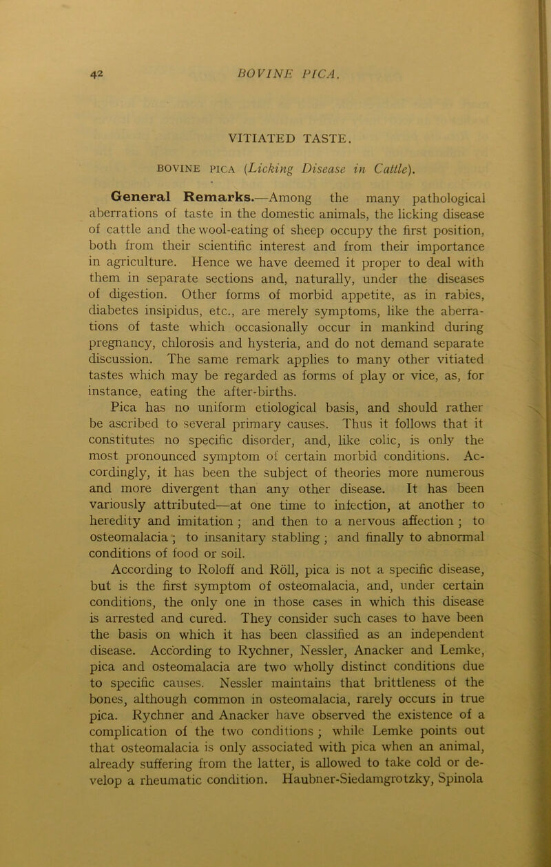 VITIATED TASTE. bovine pica (.Licking Disease in Cattle). General Remarks.—Among the many pathological aberrations of taste in the domestic animals, the licking disease of cattle and the wool-eating of sheep occupy the first position, both from their scientific interest and from their importance in agriculture. Hence we have deemed it proper to deal with them in separate sections and, naturally, under the diseases of digestion. Other forms of morbid appetite, as in rabies, diabetes insipidus, etc., are merely Symptoms, like the aberra- tions of taste which occasionally occur in mankind during pregnancy, chlorosis and hysteria, and do not demand separate discussion. The same remark applies to many other vitiated tastes which may be regarded as forms of play or vice, as, for instance, eating the after-births. Pica has no uniform etiological basis, and should rather be ascribed to several primary causes. Thus it follows that it constitutes no specißc disorder, and, like colic, is only the most pronounced Symptom of certain morbid conditions. Ac- cordingly, it has been the subject of theories more numerous and more divergent than any other disease. It has been variously attributed—at one time to infection, at another to heredity and imitation ; and then to a nervous affection ; to osteomalacia ; to insanitary stabling ; and finally to abnormal conditions of food or soil. According to Roloff and Röll, pica is not a specific disease, but is the first Symptom of osteomalacia, and, under certain conditions, the only one in those cases in which this disease is arrested and cured. They consider such cases to have been the basis on which it has been classified as an independent disease. According to Rychner, Nessler, Anacker and Lemke, pica and osteomalacia are two wholly distinct conditions due to specific causes. Nessler maintains that brittleness of the bones, although common in osteomalacia, rarely occuis in true pica. Rychner and Anacker have observed the existence of a complication of the two conditions ; while Lemke points out that osteomalacia is only associated with pica when an animal, already suffering from the latter, is allowed to take cold or de- velop a rheumatic condition. Haubner-Siedamgrotzky, Spinola