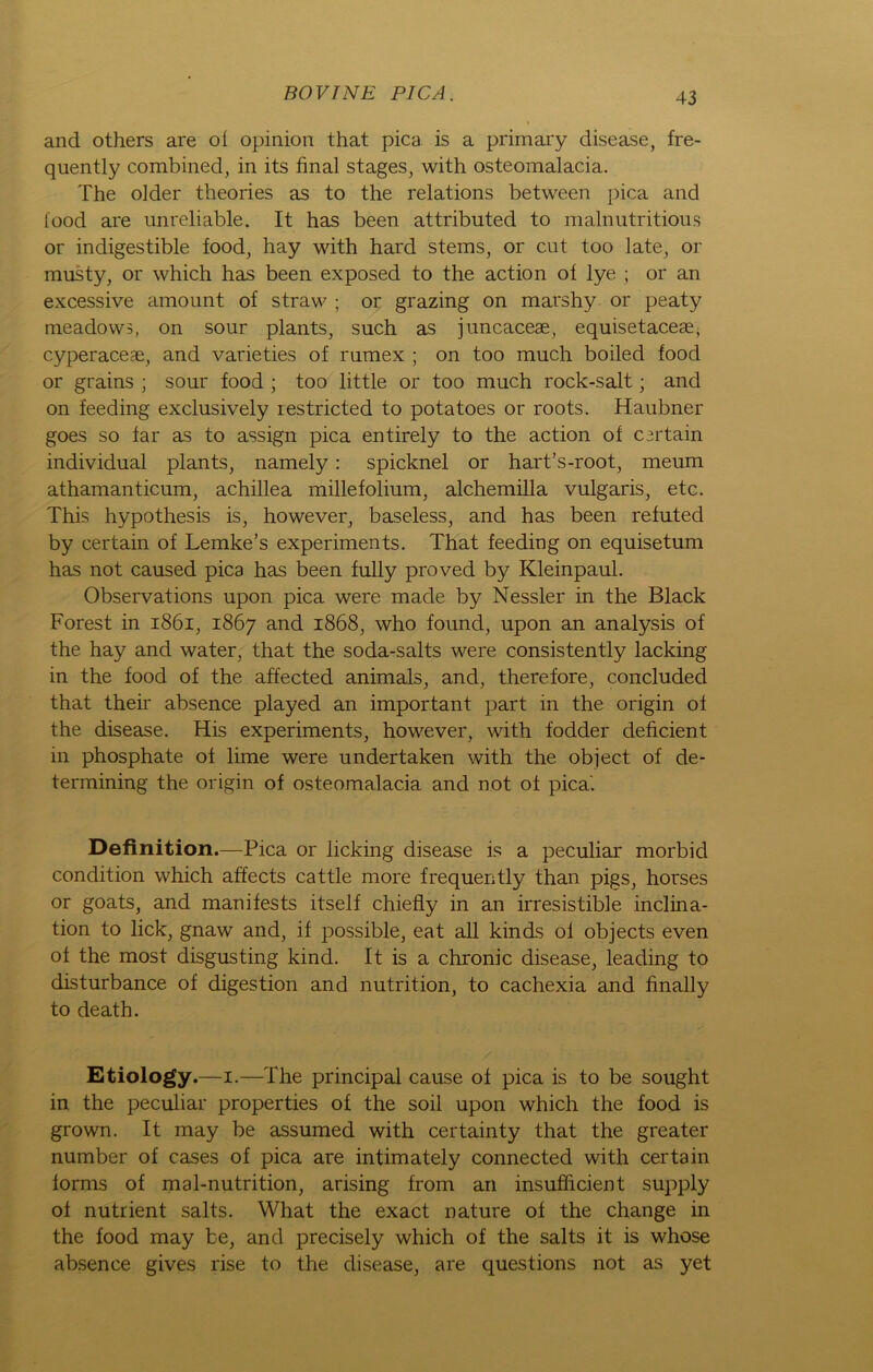 and others are ol opinion that pica is a primary disease, fre- quently combined, in its final stages, with osteomalacia. The older theories as to the relations between pica and iood are unreliable. It has been attributed to malnutritious or indigestible food, hay with hard stems, or ent too late, or musty, or which has been exposed to the action ot lye ; or an excessive amount of straw ; or grazing on marshy or peaty meadows, on sour plants, such as juncaceae, equisetaceae, cyperaceae, and varieties of rumex ; on too much boiled food or grains ; sour food ; too little or too much rock-salt; and on feeding exclusively restricted to potatoes or roots. Haubner goes so far as to assign pica entirely to the action of C3rtain individual plants, namely: spicknel or hart’s-root, meum athamanticum, achillea millefolium, alchemilla vulgaris, etc. This hypothesis is, however, baseless, and has been refuted by certain of Lemke’s experiments. That feeding on equisetum has not caused pica has been fully proved by Kleinpaul. Observations upon pica were made by Nessler in the Black Forest in 1861, 1867 and 1868, who found, upon an analysis of the hay and water, that the soda-salts were consistently lacking in the food of the affected animals, and, therefore, concluded that their absence played an important part in the origin of the disease. His experiments, however, with fodder deficient in phosphate of lime were undertaken with the object of de- termining the origin of osteomalacia and not of pica'. Definition.—Pica or licking disease is a peculiar morbid condition which affects cattle more frequently than pigs, horses or goats, and manifests itself chiefly in an irresistible inclina- tion to lick, gnaw and, if possible, eat all kinds of objects even of the most disgusting kind. It is a chronic disease, leading to disturbance of digestion and nutrition, to cachexia and finally to death. Etiology.—1.—The principal cause of pica is to be sought in the peculiar properties of the soil upon which the food is grown. It may be assumed with certainty that the greater number of cases of pica are intimately connected with certain forms of mal-nutrition, arising from an insufficient supply of nutrient salts. What the exact nature of the change in the food may be, and precisely which of the salts it is whose absence gives rise to the disease, are questions not as yet