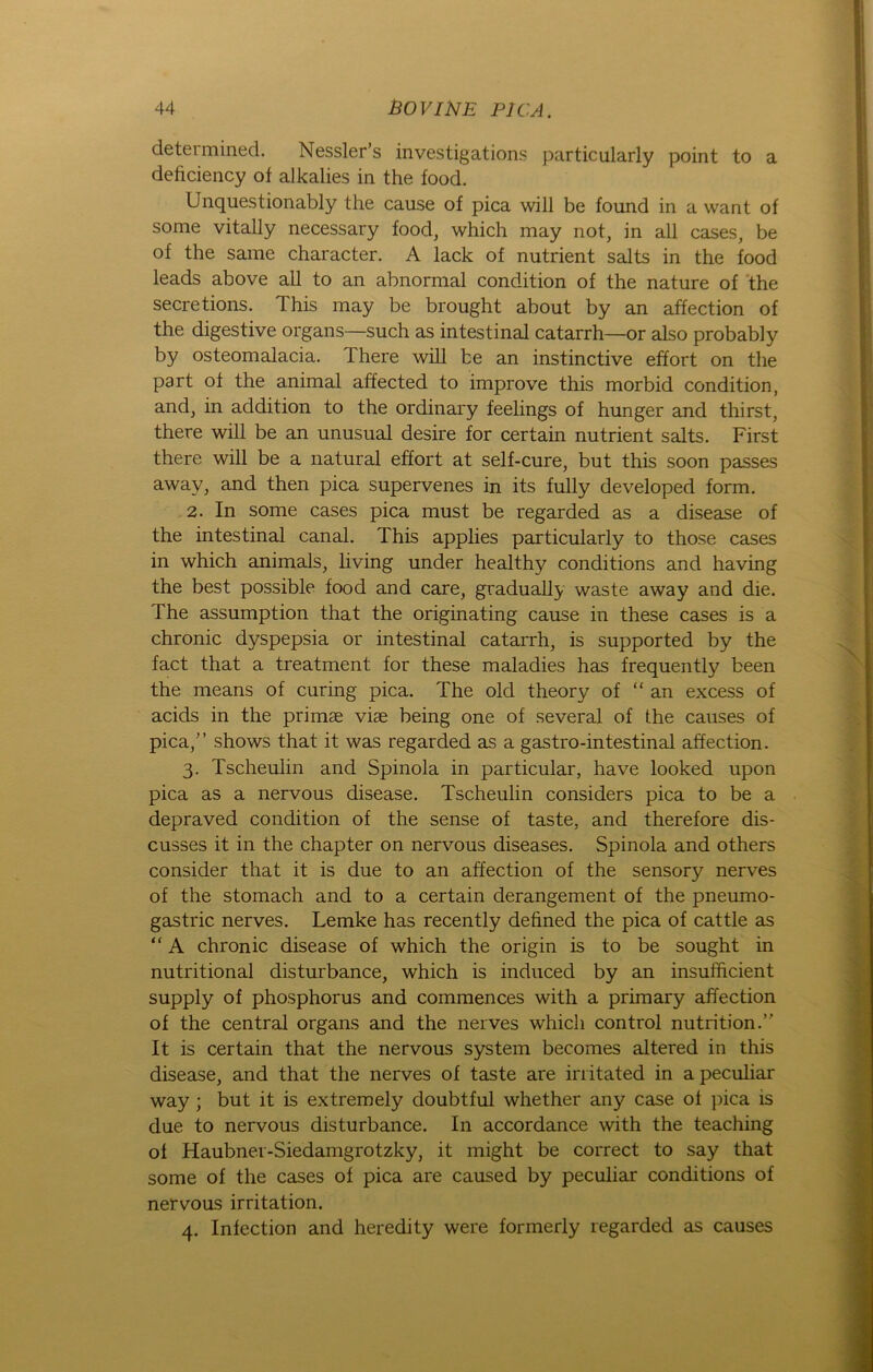 determined. Nessler’s investigations particularly point to a deficiency of alkalies in the food. Unquestionably the cause of pica will be found in a want of some vitally necessary food, which may not, in all cases, be of the same character. A lack of nutrient salts in the food leads above all to an abnormal condition of the nature of the secretions. This may be brought about by an affection of the digestive organs—such as intestinal catarrh—or also probably by osteomalacia. There will be an instinctive effort on the part of the animal affected to improve this morbid condition, and, in addition to the ordinary feelings of hunger and thirst, there will be an unusual desire for certain nutrient salts. First there will be a natural effort at self-cure, but this soon passes away, and then pica supervenes in its fully developed form. 2. In some cases pica must be regarded as a disease of the intestinal canal. This applies particularly to those cases in which animals, living under healthy conditions and having the best possible food and care, gradually waste away and die. The assumption that the originating cause in these cases is a chronic dyspepsia or intestinal catarrh, is supported by the fact that a treatment for these maladies has frequently been the means of curing pica. The old theory of “an excess of acids in the primae viae being one of several of the causes of pica/’ shows that it was regarded as a gastro-intestinal affection. 3. Tscheulin and Spinola in particular, have looked upon pica as a nervous disease. Tscheulin considers pica to be a depraved condition of the sense of taste, and therefore dis- cusses it in the chapter on nervous diseases. Spinola and others consider that it is due to an affection of the sensory nerves of the stomach and to a certain derangement of the pneumo- gastric nerves. Lemke has recently defined the pica of cattle as “ A chronic disease of which the origin is to be sought in nutritional disturbance, which is induced by an insufficient supply of phosphorus and commences with a primary affection of the central organs and the nerves which control nutrition.” It is certain that the nervous System becomes altered in this disease, and that the nerves of taste are irritated in a peculiar way ; but it is extremely doubtful whether any case of pica is due to nervous disturbance. In accordance with the teaching of Haubner-Siedamgrotzky, it might be correct to say that some of the cases of pica are caused by peculiar conditions of nervous irritation. 4. Infection and heredity were formerly regarded as causes