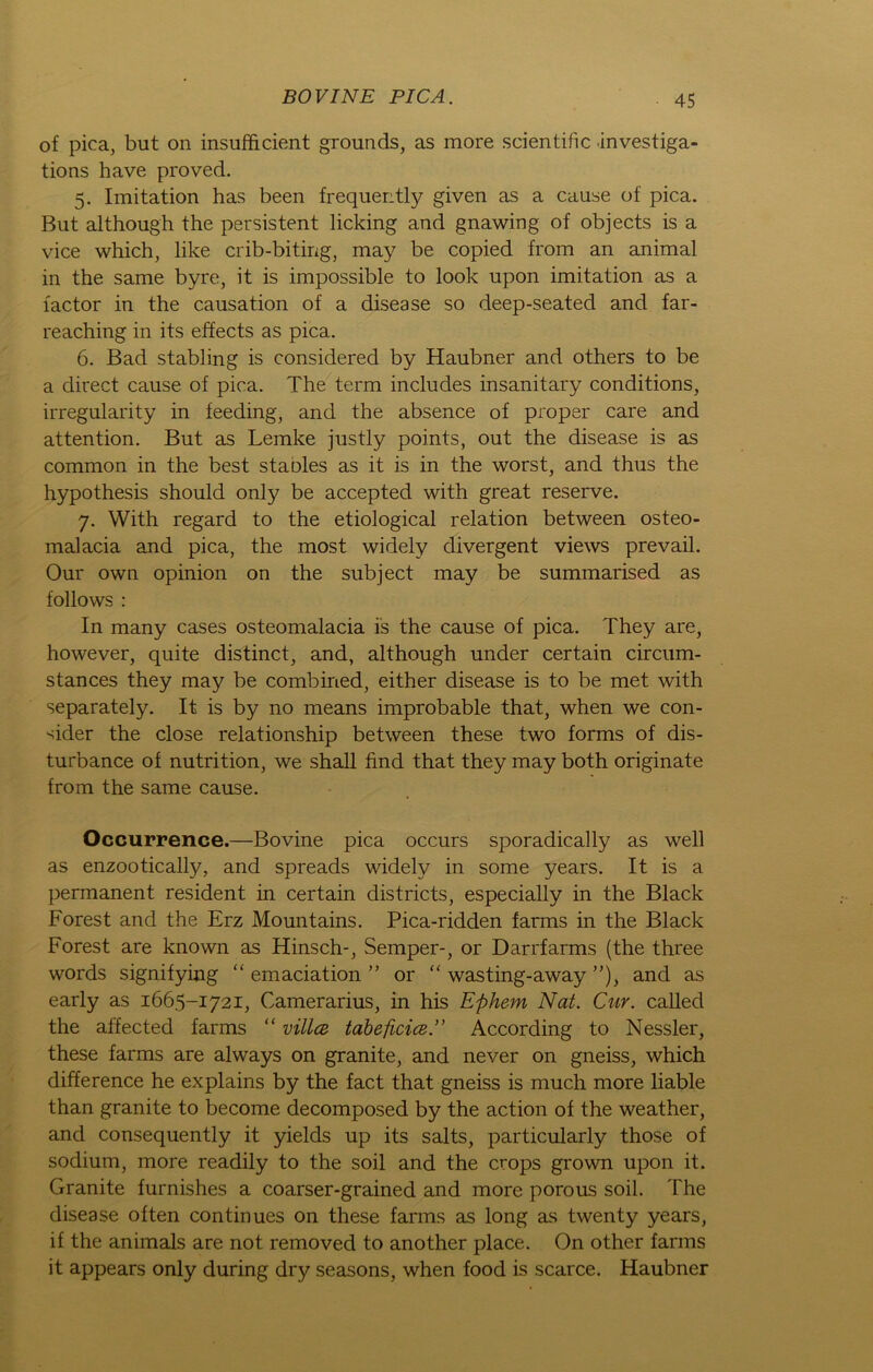 of pica, but on insufficient grounds, as more scientific investiga- tions have proved. 5. Imitation has been frequently given as a cause of pica. But although the persistent licking and gnawing of objects is a vice which, like crib-biting, may be copied from an animal in the same byre, it is impossible to look upon imitation as a lactor in the causation of a disease so deep-seated and far- reaching in its effects as pica. 6. Bad stabling is considered by Haubner and others to be a direct cause of pica. The term includes insanitary conditions, irregularity in feeding, and the absence of proper care and attention. But as Lemke justly points, out the disease is as common in the best stables as it is in the worst, and thus the hypothesis should only be accepted with great reserve. 7. With regard to the etiological relation between osteo- malacia and pica, the most widely divergent views prevail. Our own opinion on the subject may be summarised as follows : In many cases osteomalacia is the cause of pica. They are, however, quite distinct, and, although under certain circum- stances they may be combined, either disease is to be met with separately. It is by no means improbable that, when we con- sider the close relationship between these two forms of dis- turbance of nutrition, we shall find that they may both originate from the same canse. Occurrence.—Bovine pica occurs sporadically as well as enzootically, and spreads widely in some years. It is a permanent resident in certain districts, especially in the Black Forest and the Erz Mountains. Pica-ridden farms in the Black Forest are known as Hinsch-, Semper-, or Darrfarms (the three words signifying “ emaciation ” or “ wasting-away ”), and as early as 1665-1721, Camerarius, in his Ephem Nat. Cur. called the affected farms “ villce tabeficice ” According to Nessler, these farms are always on granite, and never on gneiss, which difference he explains by the fact that gneiss is much more liable than granite to become decomposed by the action of the weather, and consequently it yields up its salts, particularly those of sodium, more readily to the soil and the crops grown upon it. Granite furnishes a coarser-grained and more porous soil. The disease often continues on these farms as long as twenty years, if the animals are not removed to another place. On other farms it appears only during dry seasons, when food is scarce. Haubner