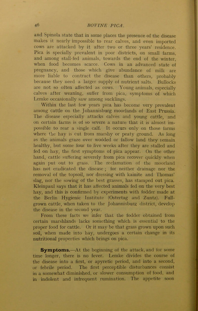 and Spinola state that in some places the presence of the disease makes it nearly impossible to rear calves, and even imported cows are attacked by it after two or three years’ residence. Pica is specially prevalent in poor districts, on small farms, and among stall-fed animals, towards the end of the winter, when food becomes scarce. Cows in an advanced state of pregnancy, and those which give abundance of milk are more liable to contract the disease than others, probably because they need a larger supply of nutrient salts. ßullocks are not so often affected as cows. Young animals, especially calves after weaning, suffer from pica, Symptoms of which Lemke occasionally saw among sucklings. Within the last few years pica has become very prevalent among cattle on the Johannisburg moorlands of East Prussia. The disease especially attacks calves and young cattle, and on certain farms is of so severe a nature that it is almost im- possible to rear a single calf. It occurs only on those farms where the hay is cut from marshy or peaty ground. As long as the animals graze over woöded or fallow land they lemain healthy, but some four to five weeks after they are stalled and fed on hay, the first Symptoms of pica appear. On the other hand, cattle suffeiing severely from pica recover quickly when again put out to grass. The reclamation of the moorland has not eradicated the disease ; for neither drainage nor the removal of the topsoil, nor dressing with kainite and Thomas’ slag, nor the sowing of the best grasses, has stamped out pica. Kleinpaul says that it has affected animals fed on the very best hay^ and this is confirmed by experiments with fodder made at the Berlin Hygienic Institute (Ostertag and Zuntz). Full- grown cattle, when taken to the Johannisburg district, develop the disease in the second year. From these facts we infer that the fodder obtained from certain marshlands lacks something which is essential to the proper food for cattle. Or it may be that grass grown upon such soil, when made into hay, undergoes a certain change in its nutritional properties which brings on pica. Symptoms.—At the beginning of the attack, and for some time longer, there is no fever. Lemke divides the course of the disease into a first, or apyretic period, and into a second, or febrile period. The first perceptible disturbances consist in a somewhat diminished, or slower consumption of food, and in indolent and infrequent rumination. The appetite soon