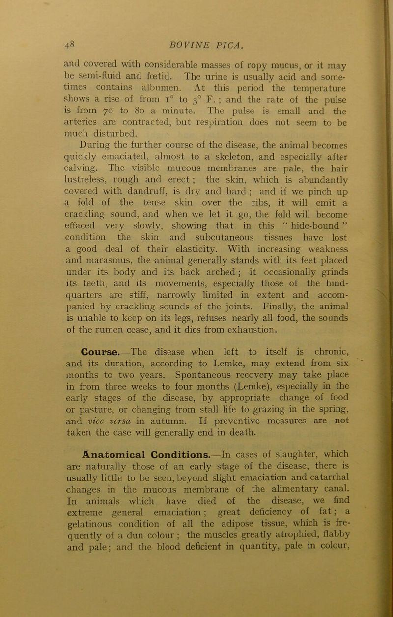 and covered with considerable masses of ropy mucus, or it may be semi-fluid and foetid. The urine is usually acid and some- times contains albumen. At this period the temperature shows a rise of from i° to 30 F. ; and the rate of the pulse is from 70 to 80 a minute. The pulse is small and the arteries are contracted, but respiration does not seem to be much disturbed. Düring the further course of the disease, the animal becomes quickly emaciated, almost to a skeleton, and especially after calving. The visible mucous membranes are pale, the hair lustreless, rough and erect; the skin, which is abundantly covered with dandruff, is dry and hard ; and if we pinch up a fold of the tense skin over the ribs, it will emit a crackling sound, and when we let it go, the fold will become effaced very slowlv, showing that in this “ hide-bound ” condition the skin and subcutaneous tissues have lost a good deal of their elasticity. With increasing weakness and marasmus, the animal generally Stands with its feet placed under its body and its back arched ; it occasionally grinds its teeth, and its movements, especially those of the hind- quarters are stiff, narrowly limited in extent and accom- panied by crackling sounds of the joints. Finally, the animal is unable to keep on its legs, refuses nearly all food, the sounds of the rumen cease, and it dies from exhaustion. Course.—The disease when left to itself is chronic, and its duration, according to Lemke, may extend from six months to two years. Spontaneous recovery may take place in from three weeks to four months (Lemke), especially in the early stages of the disease, by appropriate change of food or pasture, or changing from stall life to grazing in the spring, and vice versa in autumn. If preventive measures are not taken the case will generally end in death. Anatomical Conditions.—In cases of slaughter, which are naturally those of an early stage of the disease, there is usually little to be seen, beyond slight emaciation and catarrhal changes in the mucous membrane of the alimentary canal. In animals which have died of the disease, we find extreme general emaciation; great deficiency of fat; a gelatinous condition of all the adipöse tissue, which is fre- quently of a dun colour ; the muscles greatly atrophied, flabby and pale; and the blood deficient in quantity, pale in colour,