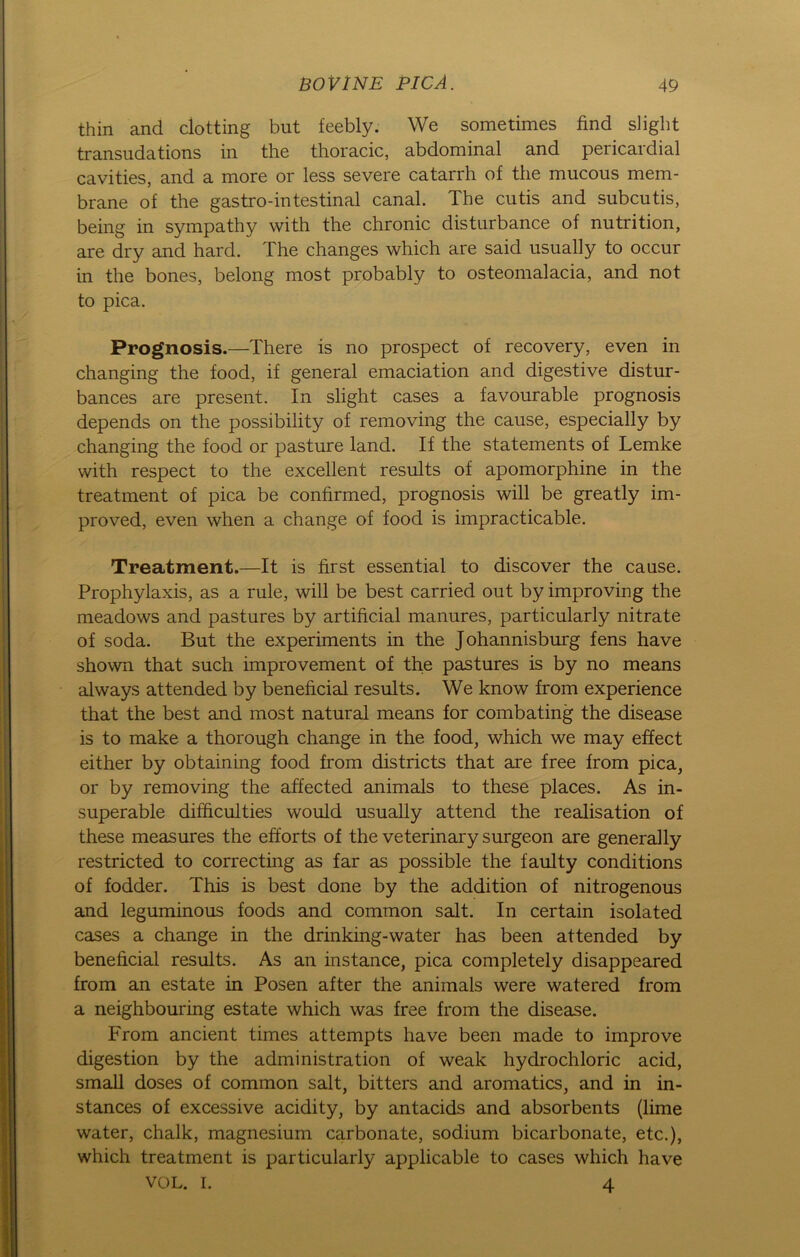 thin and clotting but feebly. We sometimes find slight transudations in the thoracic, abdominal and pericardial cavities, and a more or less severe catarrh of the mucous mem- brane of the gastro-intestinal canal. The cutis and subcutis, being in sympathy with the chronic disturbance of nutrition, are dry and hard. The changes which are said usually to occur in the bones, belong most probably to osteomalacia, and not to pica. Prognosis.—There is no prospect of recovery, even in changing the food, if general emaciation and digestive distur- bances are present. In slight cases a favourable prognosis depends on the possibility of removing the cause, especially by changing the food or pasture land. If the Statements of Lemke with respect to the excellent results of apomorphine in the treatment of pica be confirmed, prognosis will be greatly im- proved, even when a change of food is impracticable. Treatment.—It is first essential to discover the cause. Prophylaxis, as a rule, will be best carried out by improving the meadows and pastures by artificial manures, particularly nitrate of soda. But the experiments in the Johannisburg fens have shown that such improvement of the pastures is by no means always attended by beneficial results. We know from experience that the best and most natural means for combating the disease is to make a thorough change in the food, which we may effect either by obtaining food from districts that are free from pica, or by removing the affected animals to these places. As in- superable difficulties would usually attend the realisation of these measures the efforts of the veterinary surgeon are generally restricted to correcting as far as possible the faulty conditions of fodder. This is best done by the addition of nitrogenous and leguminous foods and common salt. In certain isolated cases a change in the drinking-water has been attended by beneficial results. As an instance, pica completely disappeared from an estate in Posen after the animals were watered from a neighbouring estate which was free from the disease. From ancient times attempts have been made to improve digestion by the administration of weak hydrochloric acid, small doses of common salt, bitters and aromatics, and in in- stances of excessive acidity, by antacids and absorbents (lime water, chalk, magnesium carbonate, sodium bicarbonate, etc.), which treatment is particularly applicable to cases which have