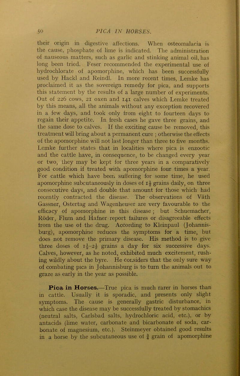 their origin in digestive affections. When osteomalacia is the cause, phosphate of lime is indicated. The administration of nauseous matters, such as garlic and stinking animal oil, has long been tried. Feser recommended the experimental use of hydrochlorate of apomorphine, which has been successfully used by Hackl and Reindl. In more recent times, Lemke has proclaimed it as the sovereign remedy for pica, and Supports this Statement by the results of a large number of experiments. Out of 226 cows, 21 oxen and 141 calves which Lemke treated by this means, all the animals without any exception recovered in a few days, and took only from eight to fourteen days to regain their appetite. In fresh cases he gave three grains, and the same dose to calves. If the exciting cause be removed, this treatment will bring about a permanent eure ; otherwise the effects of the apomorphine will not last longer than three to five months. Lemke further States that in localities where pica is enzootic and the cattle have, in consequence, to be changed every year or two, they may be kept for three years in a comparatively good condition if treated with apomorphine four times a year. For cattle which have been suffering for some time, he used apomorphine subcutaneously in doses of ii grains daily, on three consecutive days, and double that amount for those which had recently contracted the disease. The observations of Väth Gassner, Oster tag and Wagenheuser are very favourable to the efficacy of apomorphine in this disease; but Schuemacher, Röder, Flum and Hafner report failures or disagreeable effects from the use of the drug. According to Kleinpaul (Johannis- burg), apomorphine reduces the Symptoms for a time, but does not remove the primary disease. His method is to give three doses of i|-2^ grains a day for six successive days. Calves, however, as he noted, exhibited much excitement, rush- ing wildly about the byre. He considers that the only sure way of combating pica in Johannisburg is to turn the animals out to graze as early in the year as possible. Pica in Horses.—True pica is much rarer in horses than in cattle. Usually it is sporadic, and presents only slight Symptoms. The cause is generally gastric disturbance, in which case the disease may be successfully treated by stomachics (neutral salts, Carlsbad salts, hydrochloric acid, etc.), or by antacids (lime water, carbonate and bicarbonate of soda, car- bonate of magnesium, etc.). Steinmeyer obtained good results in a horse by the subcutaneous use of f grain of apomorphine