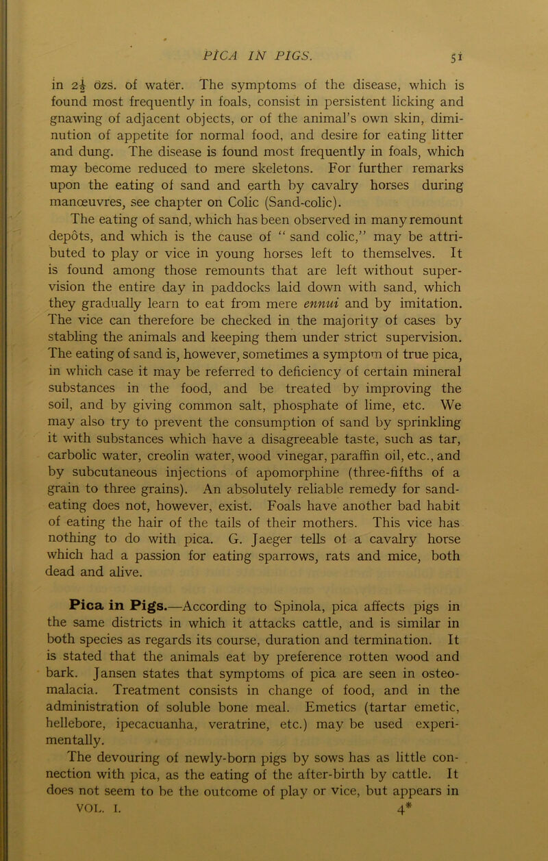 PtCA IN PIGS. in 2b özs. of water. The Symptoms of the disease, which is found most frequently in foals, consist in persistent licking and gnawing of adjacent objects, or of the animal’s own skin, dimi- nution of appetite for normal food, and desire for eating litter and düng. The disease is found most frequently in foals, which may become reduced to mere skeletons. For further remarks upon the eating of sand and earth by cavalry horses during manceuvres, see chapter on Colic (Sand-colic). The eating of sand, which hasbeen observed in manyremount depöts, and which is the cause of “ sand colic,” may be attri- buted to play or vice in young horses left to themselves. It is found among those remounts that are left without super - vision the entire day in paddocks laid down with sand, which they gradually learn to eat from mere ennui and by imitation. The vice can therefore be checked in the majority of cases by stabling the animals and keeping them under strict supervision. The eating of sand is, however, sometimes a Symptom of true pica, in which case it may be referred to deficiency of certain mineral substances in the food, and be treated by improving the soil, and by giving common salt, phosphate of lime, etc. We may also try to prevent the consumption of sand by sprinkling it with substances which have a disagreeable taste, such as tar, carbolic water, creolin water, wood vinegar, paraffin oil, etc., and by subcutaneous injections of apomorphine (three-fifths of a grain to three grains). An absolutely reliable remedy for sand- eating does not, however, exist. Foals have another bad habit of eating the hair of the tails of their mothers. This vice has nothing to do with pica. G. Jaeger teils of a cavalry horse which had a passion for eating sparrows, rats and mice, both dead and alive. Pica in Pigs.—According to Spinola, pica affects pigs in the same districts in which it attacks cattle, and is similar in both species as regards its course, duration and termination. It is stated that the animals eat by preference rotten wood and bark. Jansen States that Symptoms of pica are seen in osteo- malacia. Treatment consists in change of food, and in the administration of soluble bone meal. Emetics (tartar emetic, hellebore, ipecacuanha, veratrine, etc.) may be used experi- mentally. The devouring of newly-born pigs by sows has as little Con- nection with pica, as the eating of the after-birth by cattle. It does not seem to be the outcome of play or vice, but appears in VOL. I. 4*