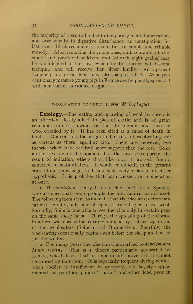 the majority of cases to be due to temporary mental aberration, and occasionally to digestive disturbance, as constipation, for instance. Block recommends an emetic as a simple and reliable remedy. After removing the young ones, milk containing tartar emetic and powdered hellebore root (of each eight grains) may be administered to the sow, which by this means will become tranquil, and will receive her litter kindly. An aperient (calomel) and green food may also be prescribed. As a pre- cautionary measure young pigs in France are frequently sprinkled with some bitter substance, as gin. wool-eating of sheep (Ovine Mallophagia). Etiology.—The eating and gnawing of wool by sheep is an affection closely allied to pica of cattle, and is of great economic interest, owing to the destruction and loss of wool entailed by it. It has been cited as a cause of death in lambs. Opinions on the origin and nature of wool-eating are as various as those regarding pica. There are, however, two theories which have received more support than the rest. Some authorities are of the opinion that the disease is purely the result of imitation, others that, like pica, it proceeds from a condition of mal-nutrition. It would be difficult, in the present state of our knowledge, to decide exclusively in favour of either hypothesis. It is probable that both causes are in Operation at once. 1. The Imitation theory has its chief partisan in Spinola, who assumes that ennui prompts the first animal to eat wool. The following facts seem toindicate that the vice arises from imi- tation:—Firstly, only one sheep as a rule begins to eat wool. Secondly, Spinola was able to see the vice only in certain pens on the same sheep farm. Thirdly, the spreading of the disease in a herd was checked or entirely stopped by a strict Separation of the wool-eaters (Spinola and Burmeister). Fourthly, the wool-eating occasionally begins even before the sheep are housed for the winter. 2. For many years the affection was ascribed to deficient and faulty feeding. This is a theory particularly advocated by Lemke, who believes that his experiments prove that it cannot be caused by imitation. It is especially frequent during winter, when fodder is insufhcient in quantity, and largely supple- mented by potatoes, potato “ mash,” and other food poor in