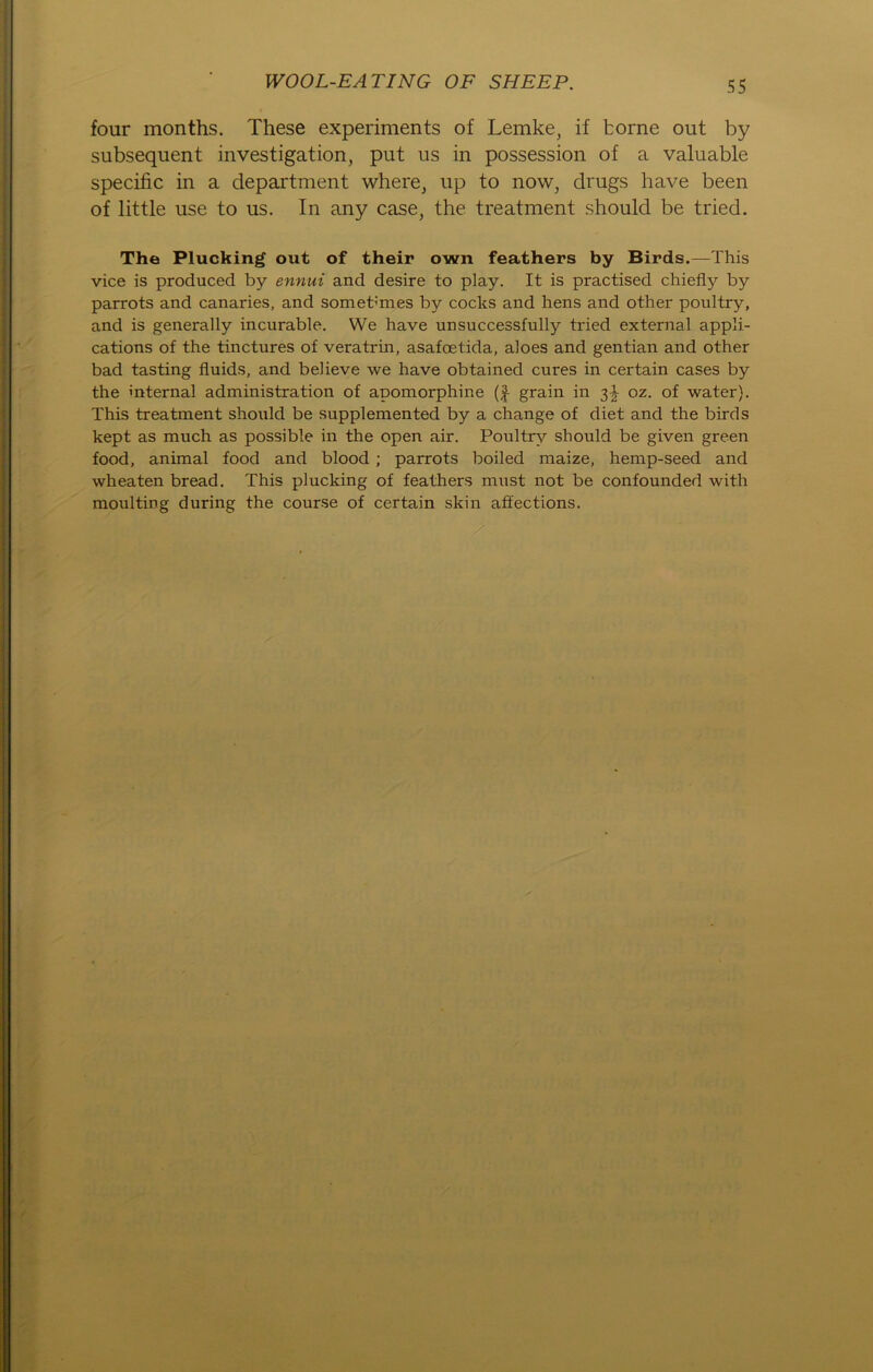 four months. These experiments of Lemke, if fcorne out by subsequent investigation, put us in possession of a valuable specific in a department where, up to now, drugs have been of little use to us. In any case, the treatment should be tried. The Plucking out of their own feathers by Birds.—This vice is produced by ennui and desire to play. It is practised chiefly by parrots and canaries, and somebmes by cocks and hens and other poultry, and is generally incurable. We have unsuccessfully tried external appli- cations of the tinctures of veratrin, asafcetida, aloes and gentian and other bad tasting fluids, and believe we have obtained eures in certain cases by the internal administration of apomoi-phine (f- grain in 3^ oz. of water). This treatment should be supplemented by a change of diet and the birds kept as much as possible in the open air. Poultry should be given green food, animal food and blood ; parrots boiled maize, hemp-seed and wheaten bread. This plucking of feathers must not be confounded with moulting during the course of certain skin affections.