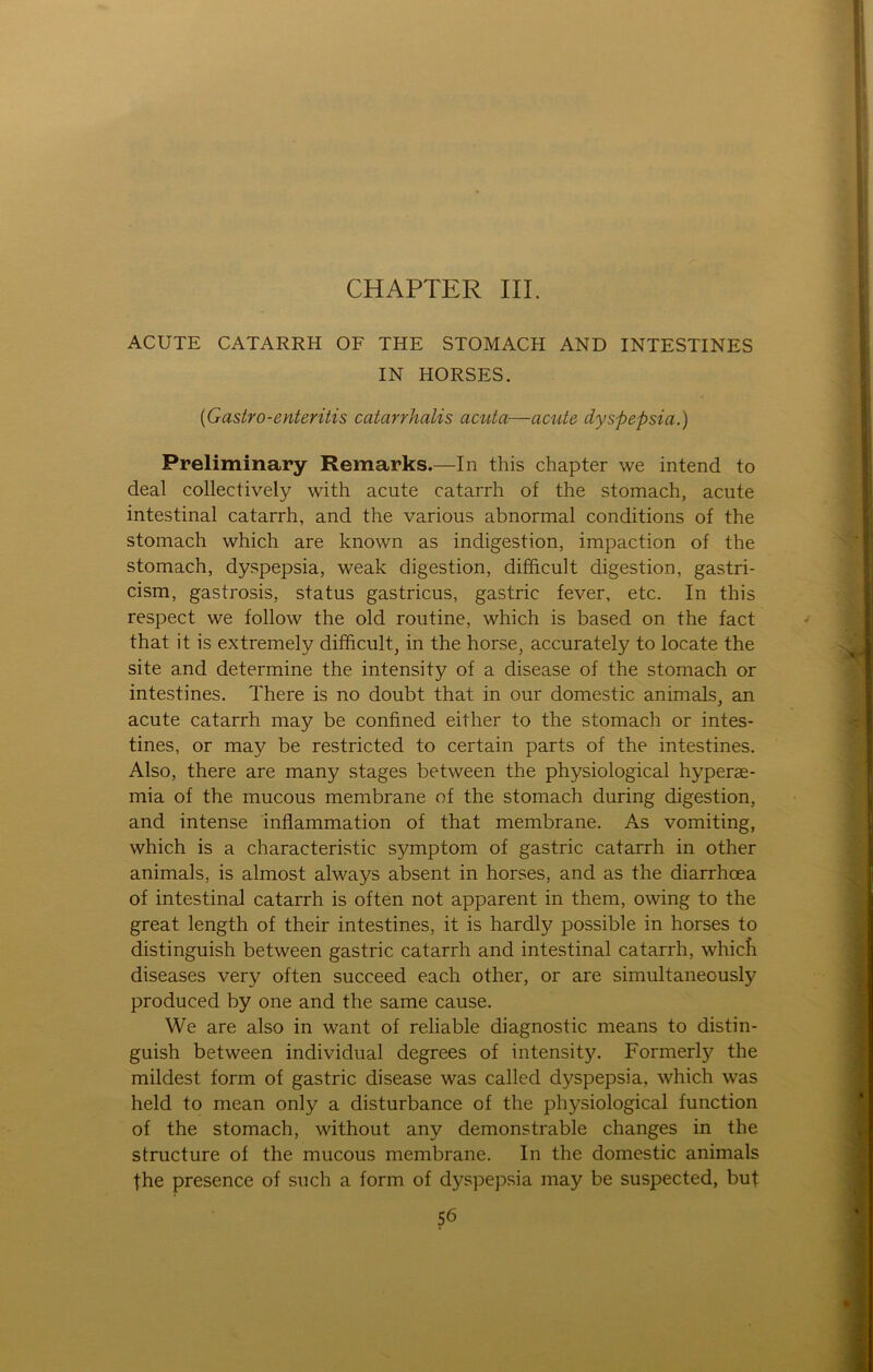 CHAPTER III. ACUTE CATARRH OF THE STOMACH AND INTESTINES IN HORSES. (Gastro-enteritis catarrhalis acuta—acute dyspepsia.) Preliminary Remarks.—In this chapter we intend to deal collectively with acute catarrh of the stomach, acute intestinal catarrh, and the various abnormal conditions of the stomach which are known as indigestion, impaction of the stomach, dyspepsia, weak digestion, difficult digestion, gastri- cism, gastrosis, Status gastricus, gastric fever, etc. In this respect we follow the old routine, which is based on the fact that it is extremely difficult, in the horse, accurately to locate the site and determine the intensity of a disease of the stomach or intestines. There is no doubt that in our domestic animals, an acute catarrh may be confmed either to the stomach or intes- tines, or may be restricted to certain parts of the intestines. Also, there are many stages between the physiological hyperae- mia of the mucous membrane of the stomach during digestion, and intense inflammation of that membrane. As vomiting, which is a characteristic Symptom of gastric catarrh in other animals. is almost always absent in horses, and as the diarrhoea of intestinal catarrh is often not apparent in them, owing to the great length of their intestines, it is hardly possible in horses to distinguish between gastric catarrh and intestinal catarrh, whicfi diseases very often succeed each other, or are simultaneously produced by one and the same cause. We are also in want of reliable diagnostic means to distin- guish between individual degrees of intensity. Formerly the mildest form of gastric disease was called dyspepsia, which was held to mean only a disturbance of the physiological function of the stomach, without any demonstrable changes in the structure of the mucous membrane. In the domestic animals fhe presence of such a form of dyspepsia may be suspected, but