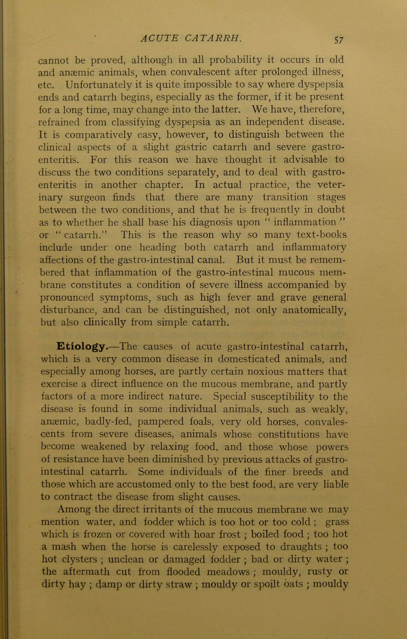 cannot be proved, although in all probability it occurs in old and anaemic animals, when convalescent after prolonged illness, etc. Unfortunately it is quite impossible to say where dyspepsia ends and catarrh begins, especially as the former, if it be present for a long time, may change into the latter. We have, therefore, refrained from classifying dyspepsia as an independent disease. It is comparatively easy, however, to distinguish between the clinical aspects of a slight gastric catarrh and severe gastro- enteritis. For this reason we have thought it advisable to discuss the two conditions separately, and to deal with gastro- enteritis in another chapter. In actual practice, the veter- inary surgeon finds that there are many transition stages between the two conditions, and that he is frequently in doubt as to whether he shall base his diagnosis upon “ inflammation ” or “ catarrh.” This is the reason why so many text-books include under one heading both catarrh and inflammatory affections of the gastro-intestinal canal. But it must be remem- bered that inflammation of the gastro-intestinal mucous mem- brane constitutes a condition of severe illness accompanied by pronounced Symptoms, such as high fever and grave general disturbance, and can be distinguished, not only anatomically, but also clinically from simple catarrh. Etiology.—The causes of acute gastro-intestinal catarrh, which is a very common disease in domesticated animals, and especially among horses, are partly certain noxious matters that exercise a direct influence on the mucous membrane, and partly factors of a more indirect nature. Special susceptibility to the disease is found in some individual animals, such as weakly, anaemic, badly-fed, pampered foals, very old horses, convales- cents from severe diseases, animals whose constitutions have become weakened by relaxing food, and those whose powers of resistance have been diminished by previous attacks of gastro- intestinal catarrh. Some individuals of the finer breeds and those which are accustomed only to the best food, are very liable to contract the disease from slight causes. Among the direct irritants of the mucous membrane we may mention water, and fodder which is too hot or too cold ; grass which is frozen or covered with hoar frost; boiled food; too hot a mash when the horse is carelessly exposed to draughts ; too hot clysters ; unclean or damaged fodder ; bad or dirty water ; the aftermath cut from flooded meadows ; mouldy, rusty or flirty hay ; flamp or dirty straw ; mouldy or spoilt öats ; mouldy