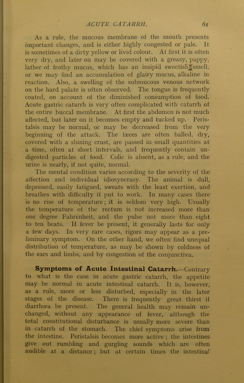 As a rule, the mucous membrane of the mouth presents important changes, and is either highly congested or pale. It is sometimes of a dirty yellow or livid colour. At first it is often very dry, and later on may be covered with a greasy, pappy, lather of frothy mucus, which has an insipid sweetishjfsmell, or we may find an accumulation of glairy mucus, alkaline in reaction. Also, a swelling of the submucous venous network on the hard palate is often observed. The tongue is frequently coated, on account of the diminished consumption of food. Acute gastric catarrh is very often complicated with catarrh of the entire buccal membrane. At first the abdomen is not much affected, but later on it becomes empty and tucked up. Peris- talsis may be normal, or may be decreased from the very beginning of the attack. The fseces are often balled, dry, covered with a shining crust, are passed in small quantities at a time, often at short intervals, and frequently contain un- digested particles of food. Colic is absent, as a rule, and the urine is nearly, if not quite, normal. The mental condition varies according to the severity of the affection and individual idiosyncrasy. The animal is dull, depressed, easily fatigued, sweats with the least exertion, and breathes with difhculty if put to work. In many cases there is no rise of temperature; it is seldom very high. Usually the temperature of the rectum is not increased more than one degree Fahrenheit, and the pulse not more than eight to ten beats. If fever be present, it generally lasts for only a few days. In very rare cases, rigors may appear as a pre- liminary Symptom. On the other hand, we often find unequal distribution of temperature, as may be shown by coldness of the ears and limbs, and by congestion of the conjunctiva. Symptoms of Acute Intestinal Catarrh.—Contrary to what is the case in acute gastric catarrh, the appetite may be normal in acute intestinal catarrh. It is, however, as a rule, more or less disturbed, especially in the later stages of the disease. There is frequently great thirst if diarrhcea be present. The general health may remain un- changed, without any appearance of fever, although the total constitutional disturbance is usually more severe than in catarrh of the stomach. The chief Symptoms arise from the intestine. Peristalsis becomes more active ; the intestines give out rumbling and gurgling sounds which are often audible at a distance; but at certain times the intestinal