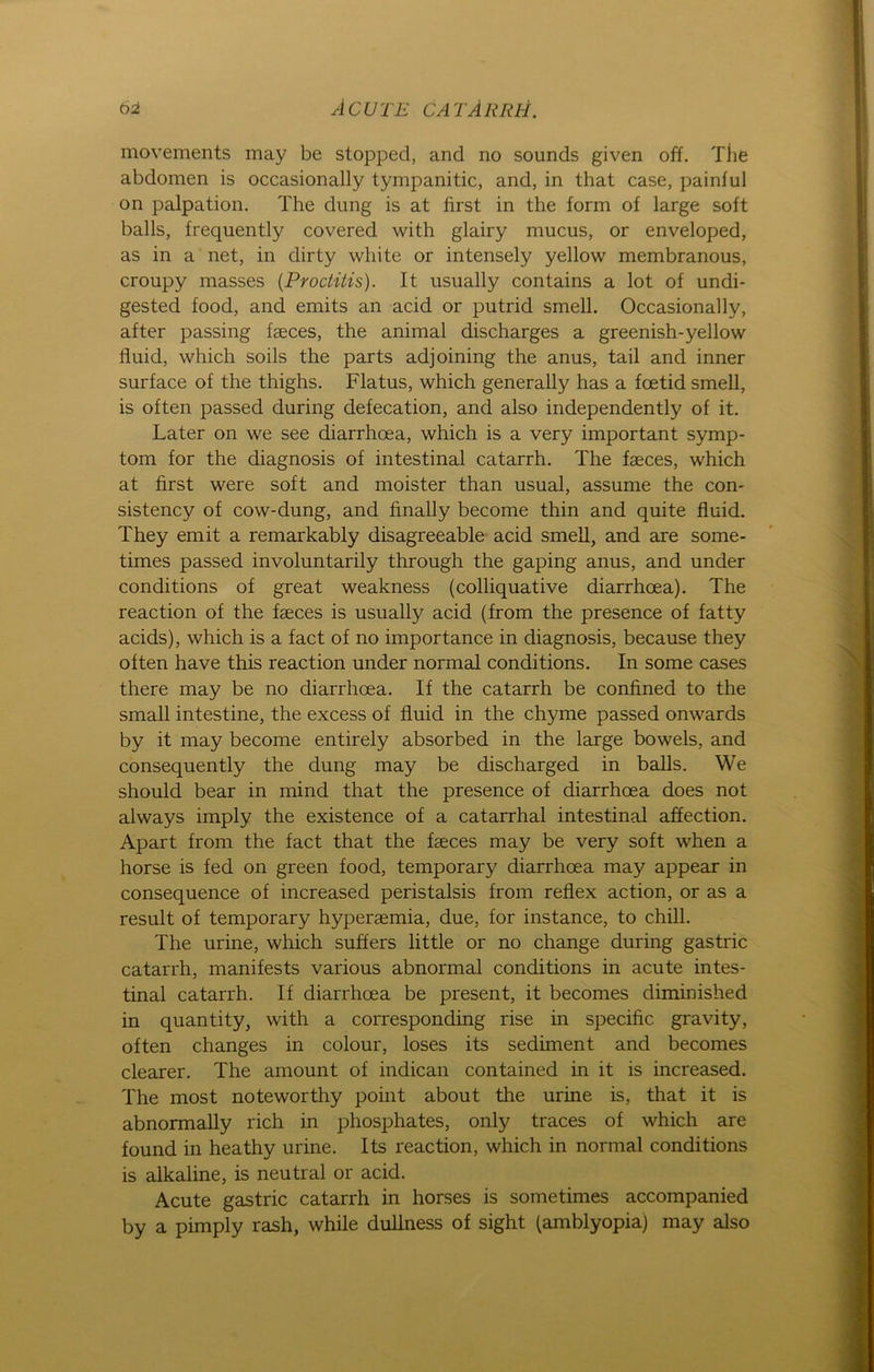 movements may be stopped, and no sounds given off. The abdomen is occasionally tympanitic, and, in that case, painful on palpation. The düng is at first in the form of large soft balls, frequently covered with glairy mucus, or enveloped, as in a net, in dirty white or intensely yellow membranous, croupy masses (Proctitis). It usually contains a lot of undi- gested food, and emits an acid or putrid smell. Occasionally, after passing faeces, the animal discharges a greenish-yellow fluid, which soils the parts adjoining the anus, tail and inner surface of the thighs. Flatus, which generally has a foetid smell, is often passed during defecation, and also independently of it. Later on we see diarrhoea, which is a very important Symp- tom for the diagnosis of intestinal catarrh. The faeces, which at first were soft and moister than usual, assume the con- sistency of cow-dung, and finally become thin and quite fluid. They emit a remarkably disagreeable acid smell, and are some- times passed involuntarily through the gaping anus, and under conditions of great weakness (colliquative diarrhoea). The reaction of the faeces is usually acid (from the presence of fatty acids), which is a fact of no importance in diagnosis, because they often have this reaction under normal conditions. In some cases there may be no diarrhoea. If the catarrh be confined to the small intestine, the excess of fluid in the chyme passed onwards by it may become entirely absorbed in the large bowels, and consequently the düng may be discharged in balls. We should bear in mind that the presence of diarrhoea does not always imply the existence of a catarrhal intestinal affection. Apart from the fact that the faeces may be very soft when a horse is fed on green food, temporary diarrhoea may appear in consequence of increased peristalsis from reflex action, or as a result of temporary hyperaemia, due, for instance, to chill. The urine, which suffers little or no change during gastric catarrh, manifests various abnormal conditions in acute intes- tinal catarrh. If diarrhoea be present, it becomes diminished in quantity, with a corresponding rise in specific gravity, often changes in colour, loses its Sediment and becomes clearer. The amount of indican contained in it is increased. The most noteworthy point about the urine is, that it is abnormally rieh in phosphates, only traces of which are found in heathy urine. Its reaction, which in normal conditions is alkaline, is neutral or acid. Acute gastric catarrh in horses is sometimes accompanied by a pimply rash, while dullness of sight (amblyopia) may also