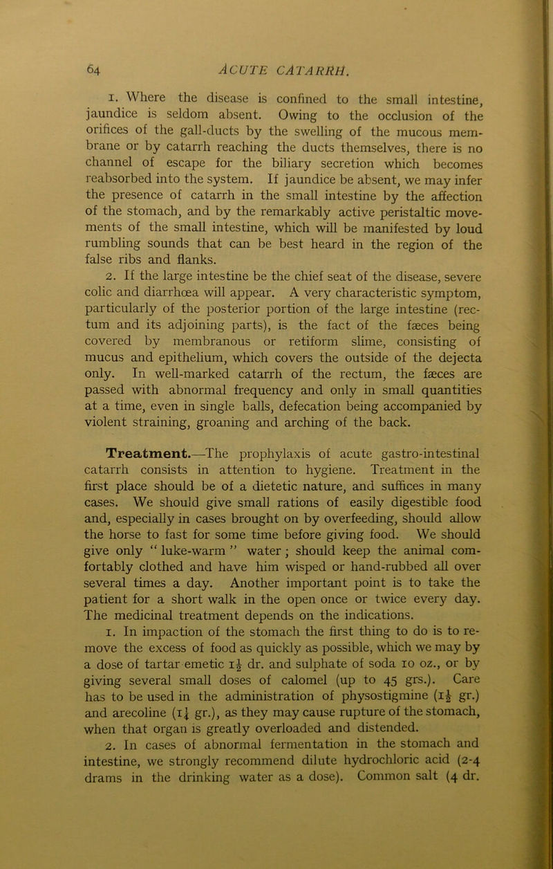 1. Where the disease is confined to the small in testine, jaundice is seldom absent. Owing to the occlusion of the orifices of the gall-ducts by the swelling of the mucous mem- brane or by catarrh reaching the ducts themselves, there is no channel of escape for the biliary secretion which becomes reabsorbed into the System. If jaundice be absent, we may infer the presence of catarrh in the small in testine by the affection of the stomach, and by the remarkably active peristaltic move- ments of the small intestine, which will be manifested by loud rumbling sounds that can be best heard in the region of the false ribs and flanks. 2. If the large in testine be the chief seat of the disease, severe colic and diarrhoea will appear. A very characteristic Symptom, particularly of the posterior portion of the large intestine (rec- tum and its adjoining parts), is the fact of the faeces being covered by membranous or retiform slime, consisting of mucus and epithelium, which covers the outside of the dejecta only. In well-marked catarrh of the rectum, the faeces are passed with abnormal frequency and only in small quantities at a time, even in single balls, defecation being accompanied by violent straining, groaning and arching of the back. Treatment.—The prophylaxis of acute gastro-intestinal catarrh consists in attention to hygiene. Treatment in the first place should be of a dietetic nature, and sufhces in many cases. We should give small rations of easily digestible food and, especially in cases brought on by overfeeding, should allow the horse to fast for some time before giving food. We should give only “ luke-warm ” water; should keep the animal com- fortably clothed and have him wisped or hand-rubbed all over several times a day. Another important point is to take the patient for a short walk in the open once or twice everjr day. The medicinal treatment depends on the indications. 1. In impaction of the stomach the first thing to do is to re- move the excess of food as quickly as possible, which we may by a dose of tartar emetic i| dr. and sulphate of soda io oz., or by giving several small doses of calomel (up to 45 grs.). Care has to be used in the administration of physostigmine (i£ gr.) and arecoline (ij gr.), as they may cause rupture of the stomach, when that organ is greatly overloaded and distended. 2. In cases of abnormal fermentation in the stomach and intestine, we strongly recommend dilute hydrochloric acid (2-4 drams in the drinking water as a dose). Common salt (4 dr.