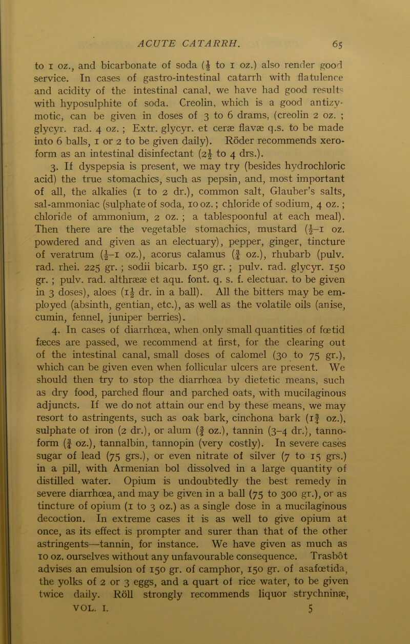 to i oz., and bicarbonate of soda {\ to i oz.) also render good Service. In cases of gastro-intestinal catarrh with flatulence and acidity of the intestinal canal, vve have had good resulE with hyposulphite of soda. Creolin, which is a good antizy- motic, can be given in doses of 3 to 6 drams, (creolin 2 oz. ; glycyr. rad. 4 oz. ; Extr. glycyr. et cerae flavae q.s. to be made into 6 balls, 1 or 2 to be given daily). Röder recommends Xero- form as an intestinal disinfectant (2! to 4 drs.). 3. If dyspepsia is present, we may try (besides hydrochloric acid) the true stomachics, such as pepsin, and, most important of all, the alkalies (1 to 2 dr.), common salt, Glauber’s salts, sal-ammoniac (sulphate of soda, 10 oz.; Chloride of sodium, 4 oz.; Chloride of ammonium, 2 oz. ; a tablespoonful at each meal). Then there are the vegetable stomachics, mustard (|-i oz. powdered and given as an electuary), pepper, ginger, tincture of veratrum (|-i oz.), acorus calamus (f oz.), rhubarb (pulv. rad. rhei. 225 gr. ; sodii bicarb. 150 gr. ; pulv. rad. glycyr. 150 gr. ; pulv. rad. althrsese et aqu. font. q. s. f. electuar. to be given in 3 doses), aloes (i£ dr. in a ball). All the bitters may be em- ployed (absinth, gentian, etc.), as well as the volatile oils (anise, cumin, fennel, j uniper berries). 4. In cases of diarrhoea, when only small quantities of foetid faeces are passed, we recommend at first, for the Clearing out of the intestinal canal, small doses of calomel (30 to 75 gr.), which can be given even when follicular ulcers are present. We should then try to stop the diarrhoea by dietetic means, such as dry food, parched flour and parched oats, with mucilaginous adjuncts. If we do not attain our end by these means, we may resort to astringents, such as oak bark, cinchona bark (if oz.), sulphate of iron (2 dr.), or alum (f oz.), tannin (3-4 dr.), tanno- form (| oz.), tannalbin, tannopin (very costly). In severe cases sugar of lead (75 grs.), or even nitrate of silver (7 to 15 grs.) in a pill, with Armenian bol dissolved in a large quantity of distilled water. Opium is undoubtedly the best remedy in severe diarrhoea, and may be given in a ball (75 to 300 gr.), or as tincture of opium (1 to 3 oz.) as a single dose in a mucilaginous decoction. In extreme cases it is as well to give opium at once, as its effect is prompter and surer than that of the other astringents—tannin, for instance. We have given as much as 10 oz. ourselves without any unfavourable consequence. Trasbot advises an emulsion of 150 gr. of camphor, 150 gr. of asafoetida, the yolks of 2 or 3 eggs, and a quart of rice water, to be given twice daily. Röll strongly recommends liquor strychninae,