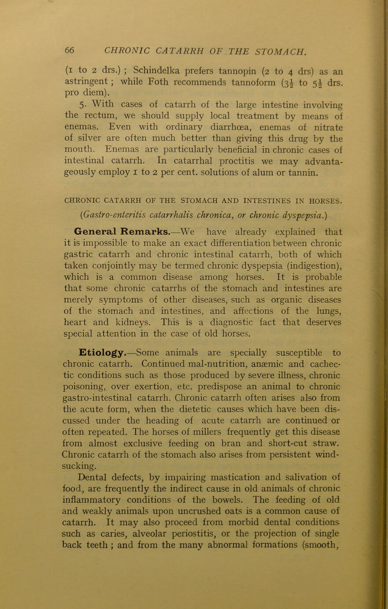 (i to 2 drs.) ; Schindelka prefers tannopin (2 to 4 drs) as an astringent; while Foth recommends tannoform (3! to 5-i drs. pro diem). 5. With cases of catarrh of the large intestine involving the rectum, we should supply local treatment by means of enemas. Even with ordinary diarrhoea, enemas of nitrate of silver are often much better than giving this drug by the mouth. Enemas are particularly beneficial in chronic cases of intestinal catarrh. In catarrhal proctitis we may advanta- geously employ 1 to 2 per cent. Solutions of alum or tannin. CHRONIC CATARRH OF THE STOMACH AND INTESTINES IN HORSES. (Gastro-enteritis catarrhalis chronica, or chronic dyspepsia.) General Remarks.—We have already explained that it is impossible to make an exact differentiation between chronic gastric catarrh and chronic intestinal catarrh, both of which taken conjointly may be termed chronic dyspepsia (indigestion), which is a common disease among horses. It is probable that some chronic catarrhs of the stomach and intestines are merely Symptoms of other diseases, such as organic diseases of the stomach and intestines, and affections of the lungs, heart and kidneys. This is a diagnostic fact that deserves special attention in the case of old horses. Etiology.—Some animals are specially susceptible to chronic catarrh. Continued mal-nutrition, anaemic and cachec- tic conditions such as those produced by severe illness, chronic poisoning, over exertion, etc. predispose an animal to chronic gastro-intestinal catarrh. Chronic catarrh often arises also from the acute form, when the dietetic causes which have been dis- cussed under the heading of acute catarrh are continued or often repeated. The horses of millers frequently get this disease from almost exclusive feeding on bran and short-cut straw. Chronic catarrh of the stomach also arises from persistent wind- sucking. Dental defects, by impairing mastication and salivation of food, are frequently the indirect cause in old animals of chronic inflammatory conditions of the bowels. The feeding of old and weakly animals upon uncrushed oats is a common cause of catarrh. It may also proceed from morbid dental conditions such as caries, alveolar periostitis, or the projection of single back teeth ; and from the many abnormal formations (srnooth,