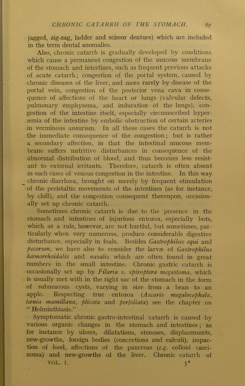 jagged, zig-zag, ladder and scissor denture) which are included in the term dental anoraalies. Also, chronic catarrh is gradually developed by conditions which cause a permanent congestion of the mucous membrane of the stomach and intestines, such as frequent previous attacks of acute catarrh; congestion of the portal System, caused by chronic diseases of the liver, and more rarely by disease of the portal vein, congestion of the posterior vena cava in conse- quence of affections of the heart or lungs (valvular defects, pulmonary emphysema, and induration of the lungs), con- gestion of the intestine itself, especially circumscribed hyper- aemia of the intestine by embolic obstruction of certain arteries in verminous aneurism. In all these cases the catarrh is not the immediate consequence of the congestion; but is rather a secondary affection, in that the intestinal mucous mem- brane suffers nutritive disturbances in consequence of the abnormal distribution of blood, and thus becomes less resist- ant to external irritants. Therefore, catarrh is often absent in such cases of venous congestion in the intestine. In this way chronic diarrhcea, brought on merely by frequent Stimulation of the peristaltic movements of the intestines (as for instance, by chill), and the congestion consequent thereupon, occasion- ally set up chronic catarrh. Sometimes chronic catarrh is due to the presence in the stomach and intestines of injurious entozoa, especially bots, which as a rule, however, are not hurtful, but sometimes, par- ticularly when very numerous, produce considerable digestive disturbance, especially in foals. Besides Gastrophilus equi and pecorum, we have also to consider the larvae of Gastrophilus hämorrhoidalis and nasalis which are often found in great numbers in the small intestine. Chronic gastric catarrh is occasionally set up by Filaria s. spiroptera megastoma, which is usually met with in the right sac of the stomach in the form of submucous cysts, varying in size from a bean to an apple. Respecting true entozoa (Ascaris megalocephala, tcenia mamillana, plicata and perjoliata) see the chapter on “ Helminthiasis.” Symptomatic chronic gastro-intestinal catarrh is caused by various organic changes in the stomach and intestines; as for instance by ulcers, dilatations, stenoses, displacements, new-growths, foreign bodies (concretions and calculi), impac- tion of food, affections of the pancreas (e.g. colloid Carci- noma) and new-growths of the liver. Chronic catarrh of