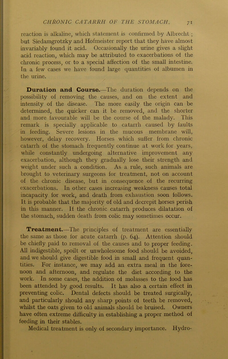 reaction is alkaline, which Statement is confirmed by Albrecht ; but Siedamgrotzky and Hofmeister report that they have almost invariably found it acid. Occasionally the urine gives a slight acid reaction, which may be attributed to exacerbations of the chronic process, or to a special affection of the small intestine. In a few cases we have found large quantities of albumen in the urine. Duration and Course.—The duration depends on the possibility of removing the causes, and on the extent and intensity of the disease. The more easily the origin can be determined, the quicker can it be removed, and the shorter and more favourable will be the course of the malady. This remark is specially applicable to catarrh caused by faults in feeding. Severe lesions in the mucous membrane will, however, delay recovery. Horses which suffer from chronic catarrh of the stomach frequently continue at work for years, while constantly undergoing alternative improvement any exacerbation, although they gradually lose their strength and weight under such a condition. As a rule, such animals are brought to veterinary surgeons for treatment, not on account of the chronic disease, but in consequence of the recurring exacerbations. In other cases increasing weakness causes total incapacity for work, and death from exhaustion soon follows. It is probable that the majority of old and decrepit horses perish in this manner. If the chronic catarrh produces dilatation of the stomach, sudden death from colic may sometimes occur. Treatment.—The principles of treatment are essentially the same as those for acute catarrh (p. 64). Attention should be chiefly paid to removal of the causes and to proper feeding. All indigestible, spoilt or unwholesome food should be avoided, and we should give digestible food in small and frequent quan- tities. For instance, we may add an extra rneal in the fore- noon and afternoon, and regulate the diet according to the work. In some cases, the addition of molasses to the food has been attended by good results. It has also a certain effect in preventing colic. Dental defects should be treated surgically, and particularly should any sharp points of teeth be removed, whilst the oats given to old animals should be bruised. Owners have often extreme difficulty in establishing a proper method of feeding in their stables. Medical treatment is only of secondary importance. Hydro-