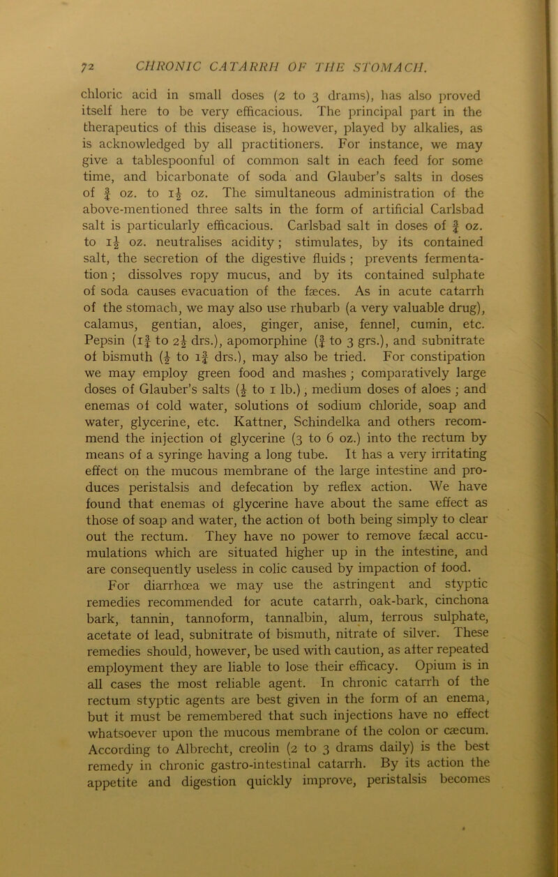 chloric acid in small doses (2 to 3 drams), lias also proved itself here to be very efficacious. The principal part in the therapeutics of tliis disease is, however, played by alkalies, as is acknowledged by all practitioners. For instance, we may give a tablespoonful of common salt in each feed for some time, and bicarbonate of soda and Glauber’s salts in doses of | oz. to i| oz. The simultaneous administration of the above-mentioned three salts in the form of artificial Carlsbad salt is particularly efficacious. Carlsbad salt in doses of § oz. to 1^ oz. neutralises acidity; stimulates, by its contained salt, the secretion of the digestive fluids ; prevents fermenta- tion; dissolves ropy mucus, and by its contained sulphate of soda causes evacuation of the fseces. As in acute catarrh of the stomach, we may also use rhubarb (a very valuable drug), calamus, gentian, aloes, ginger, anise, fennel, cumin, etc. Pepsin (if to 2\ drs.), apomorphine (f to 3 grs.), and subnitrate of bismuth to if drs.), may also be tried. For constipation we may employ green food and mashes ; comparatively large doses of Glauber’s salts to 1 lb.), medium doses of aloes ; and enemas of cold water, Solutions of sodium Chloride, soap and water, glycerine, etc. Kattner, Schindelka and others recom- mend the injection of glycerine (3 to 6 oz.) into the rectum by means of a syringe having a long tube. It has a very irritating effect on the mucous membrane of the large intestine and pro- duces peristalsis and defecation by reflex action. We have found that enemas of glycerine have about the same effect as those of soap and water, the action of both being simply to clear out the rectum. They have no power to remove faecal accu- mulations which are situated higher up in the intestine, and are consequently useless in colic caused by impaction of food. For diarrhoea we may use the astringent and styptic remedies recommended for acute catarrh, oak-bark, cinchona bark, tannin, tannoform, tannalbin, alum, ferrous sulphate, acetate of lead, subnitrate of bismuth, nitrate of silver. These remedies should, however, be used with caution, as after repeated employment they are liable to lose their efficacy. Opium is in all cases the most reliable agent. In chronic catarrh of the rectum styptic agents are best given in the form of an enema, but it must be remembered that such injections have no effect whatsoever upon the mucous membrane of the colon or caecum. According to Albrecht, creolin (2 to 3 drams daily) is the best remedy in chronic gastro-intestinal catarrh. By its action the appetite and digestion quickly improve, peristalsis becomes
