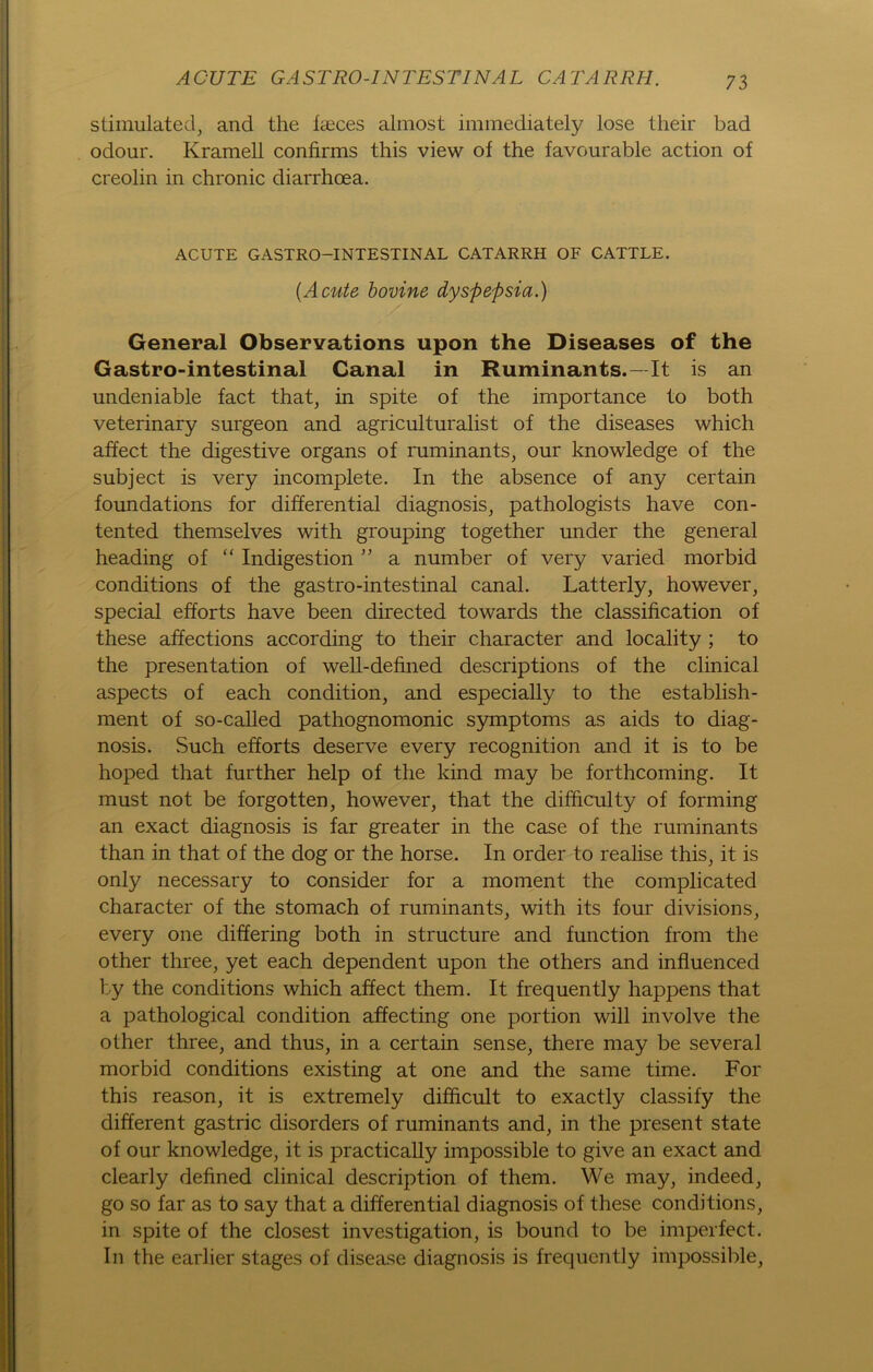 stimulated, and the faeces almost immediately lose tlieir bad odour. Krameil confirms this view of the favourable action of creolin in chronic diarrhoea. ACUTE GASTRO—INTESTINAL CATARRH OF CATTLE. {Acute bovine dyspepsia.) General Observations upon the Diseases of the Gastro-intestinal Canal in Ruminants.—It is an undeniable fact that, in spite of the importance to both veterinary surgeon and agriculturalist of the diseases which affect the digestive organs of ruminants, our knowledge of the subject is very incomplete. In the absence of any certain foundations for differential diagnosis, pathologists have con- tented themselves with grouping together under the general heading of “ Indigestion ” a number of very varied morbid conditions of the gastro-intestinal canal. Latterly, however, special efforts have been directed towards the Classification of these affections according to their character and locality ; to the presentation of well-defined descriptions of the clinical aspects of each condition, and especially to the establish- ment of so-called pathognomonic Symptoms as aids to diag- nosis. Such efforts deserve every recognition and it is to be hoped that further help of the kind may be forthcoming. It must not be forgotten, however, that the difficulty of forming an exact diagnosis is far greater in the case of the ruminants than in that of the dog or the horse. In Order to realise this, it is only necessary to consider for a moment the complicated character of the stomach of ruminants, with its four divisions, every one differing both in structure and function from the other three, yet each dependent upon the others and influenced by the conditions which affect them. It frequently happens that a pathological condition affecting one portion will involve the other three, and thus, in a certain sense, there may be several morbid conditions existing at one and the same time. For this reason, it is extremely difftcult to exactly classify the different gastric disorders of ruminants and, in the present state of our knowledge, it is practically impossible to give an exact and clearly defined clinical description of them. We may, indeed, go so far as to say that a differential diagnosis of these conditions, in spite of the closest investigation, is bound to be imperfect. In the earlier stages of disease diagnosis is frequently impossible,