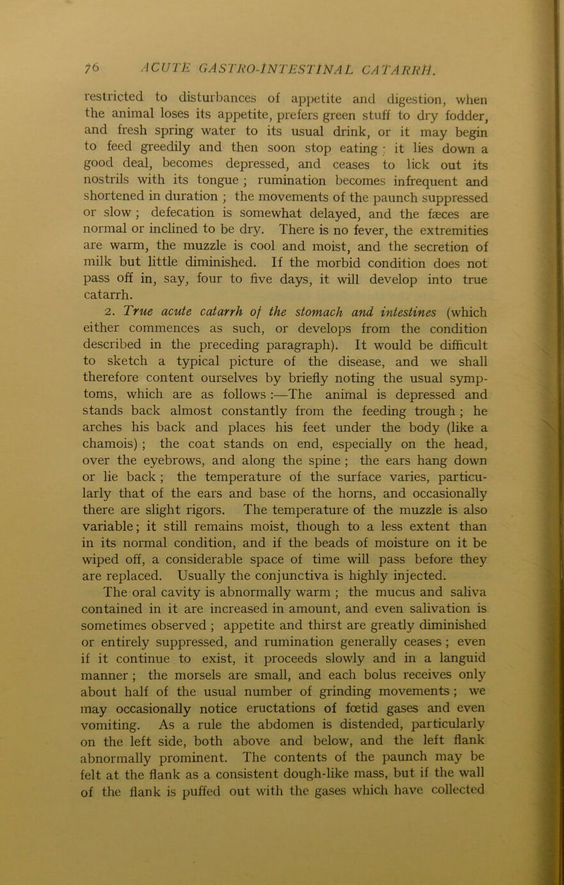 restricted to disturbances of appetite and digestion, when the animal loses its appetite, prefers green stuft to dry fodder, and fresh spring water to its usnal drink, or it may begin to feed greedily and then soon stop eating : it lies down a good deal, becomes depressed, and ceases to lick out its nostrils with its tongue ; rumination becomes infrequent and shortened in duration ; the movements of the paunch suppressed or slow ; defecation is somewhat delayed, and the faeces are normal or inclined to be dry. There is no fever, the extremities are warm, the muzzle is cool and moist, and the secretion of milk but little diminished. If the morbid condition does not pass off in, say, four to five days, it will develop into true catarrh. 2. True acute catarrh of the stomach and intestines (which either commences as such, or develops from the condition described in the preceding paragraph). It would be difhcult to sketch a typical picture of the disease, and we shall therefore content ourselves by briefly noting the usual Symp- toms, which are as follows :—The animal is depressed and Stands back almost constantly from the feeding trough; he arches his back and places his feet under the body (like a chamois) ; the coat Stands on end, especially on the head, over the eyebrows, and along the spine ; the ears hang down or lie back ; the temperature of the surface varies, particu- larly that of the ears and base of the horns, and occasionally there are slight rigors. The temperature of the muzzle is also variable; it still remains moist, though to a less extent than in its normal condition, and if the beads of moisture on it be wiped off, a considerable space of time will pass before they are replaced. Usually the conjunctiva is highly injected. The oral cavity is abnormally warm ; the mucus and saliva contained in it are increased in amount, and even salivation is sometimes observed ; appetite and thirst are greatly diminished or entirely suppressed, and rumination generally ceases ; even if it continue to exist, it proceeds slowly and in a languid manner ; the morseis are small, and each bolus receives only about half of the usual number of grinding movements ; we may occasionally notice eructations of foetid gases and even vomiting. As a rule the abdomen is distended, particularly on the left side, both above and below, and the left flank abnormally prominent. The contents of the paunch may be feit at the flank as a consistent dough-like mass, but if the wall of the flank is puffed out with the gases which have collected