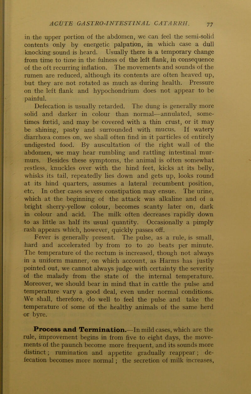 in the upper portion of the abdomen, we can feel the semi-solid contents only by energetic palpation, in which case a dull knocking sound is heard. Usually there is a temporary change from time to time in the fulness of the left flank, in consequence of the oft recurring inflation. The movements and sounds of the rumen are reduced, although its contents are often heaved up, but they are not rotated as much as during health. Pressure on the left flank and hypochondrium does not appear to be painful. Defecation is usually retarded. The düng is generally more solid and darker in colour than normal—annulated, some- times foetid, and may be covered with a thin crust, or it may be shining, pasty and surrounded with mucus. If watery diarrhcea comes on, we shall often find in it particles of entirely undigested food. By auscultation of the right wall of the abdomen, we may hear rumbling and rattling intestinal mur- murs. Besides these Symptoms, the animal is often somewhat restless, knuckles over with the hind feet, kicks at its belly, whisks its tail, repeatedly lies down and gets up, looks round at its hind quarters, assumes a lateral recumbent position, etc. In other cases severe constipation may ensue. The urine, which at the beginning of the attack was alkaline and of a bright sherry-yellow colour, becomes scanty later on, dark in colour and acid. The milk often decreases rapidly down to as little as half its usual quantity. Occasionally a pimply rash appears which, however, quickly passes off. Fever is generally present. The pulse, as a rule, is small, hard and accelerated by from io to 20 beats per minute. The temperature of the rectum is increased, though not always in a uniform manner, on which account, as Harms has justly pointed out, we cannot always judge with certainty the severity of the malady from the state of the internal temperature. Moreover, we should bear in mind that in cattle the pulse and temperature vary a good deal, even under normal conditions. We shall, therefore, do well to feel the pulse and take the temperature of some of the healthy animals of the same herd or byre. Process and Termination.—In mild cases, which are the rule, improvement begins in from five to eight days, the move- ments of the paunch become more frequent, and its sounds more distinct; rumination and appetite gradually reappear; de- fecation becomes more normal; the secretion of milk increases.