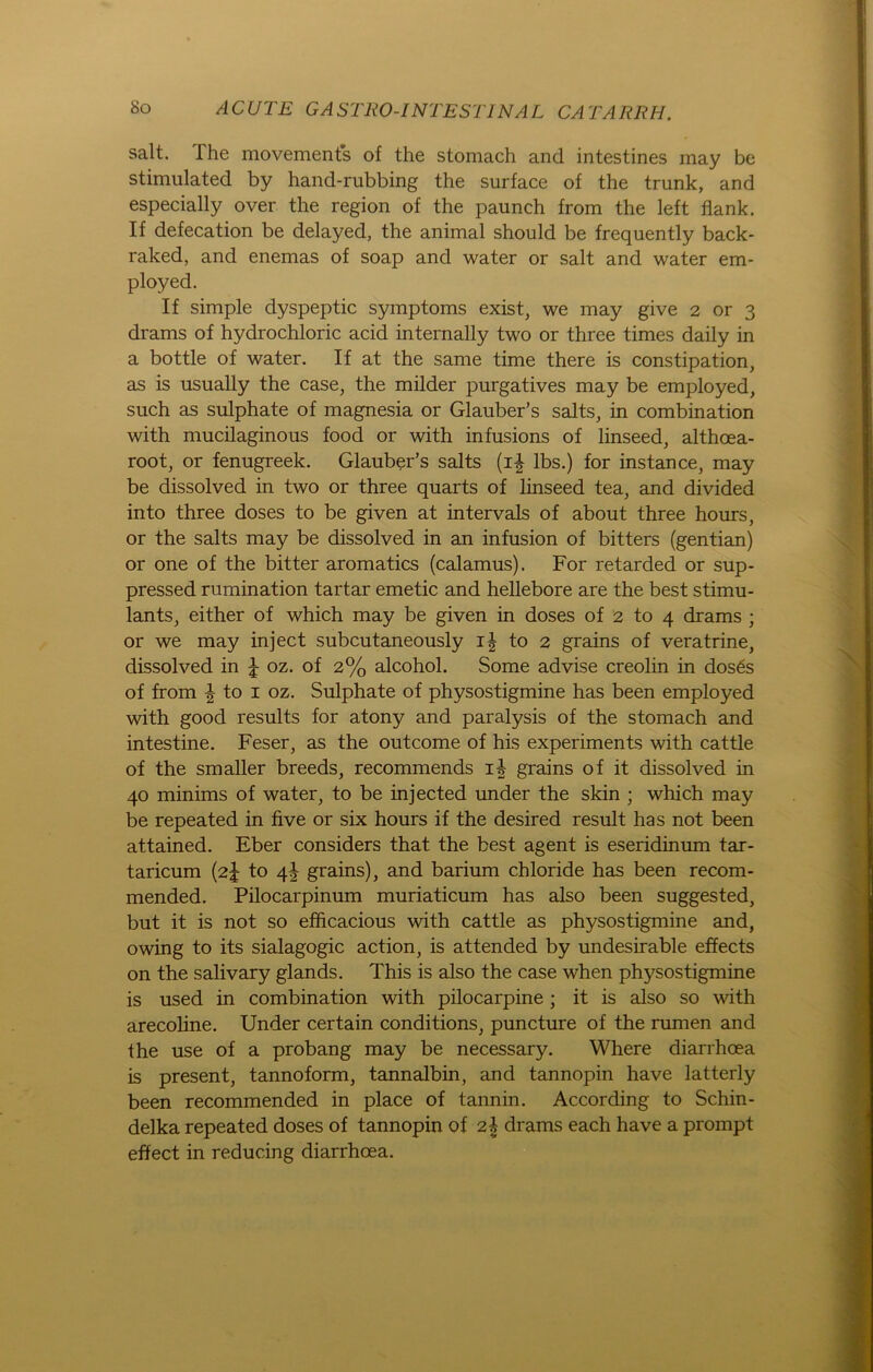 salt. The movements of the stomach and intestines may be stimulated by hand-rubbing the surface of the trunk, and especially over the region of the pannch from the left flank. If defecation be delayed, the animal should be frequently back- raked, and enemas of soap and water or salt and water em- ployed. If simple dyspeptic Symptoms exist, we may give 2 or 3 drams of hydrochloric acid internally two or three times daily in a bottle of water. If at the same time there is constipation, as is usually the case, the milder purgatives may be employed, such as sulphate of magnesia or Glauber’s salts, in combination with mucilaginous food or with infusions of linseed, althcea- root, or fenugreek. Glauber’s salts (i£ lbs.) for instance, may be dissolved in two or three quarts of linseed tea, and divided into three doses to be given at intervals of about three hours, or the salts may be dissolved in an infusion of bitters (gentian) or one of the bitter aromatics (calamus). For retarded or sup- pressed rumination tartar emetic and hellebore are the best stimu- lants, either of which may be given in doses of 2 to 4 drams ; or we may inject subcutaneously i| to 2 grains of veratrine, dissolved in J oz. of 2% alcohol. Some advise creolin in dos6s of from ^ to 1 oz. Sulphate of physostigmine has been employed with good results for atony and paralysis of the stomach and intestine. Feser, as the outcome of his experiments with cattle of the smaller breeds, recommends i| grains of it dissolved in 40 minims of water, to be injected under the skin ; which may be repeated in five or six hours if the desired result has not been attained. Eber considers that the best agent is eseridinum tar- taricum (2J to 41 grains), and barium Chloride has been recom- mended. Pilocarpinum muriaticum has also been suggested, but it is not so efficacious with cattle as physostigmine and, owing to its sialagogic action, is attended by undesirable effects on the salivary glands. This is also the case when physostigmine is used in combination with pilocarpine ; it is also so with arecoline. Under certain conditions, puncture of the rumen and the use of a probang may be necessary. Where diarrhoea is present, tannoform, tannalbin, and tannopin have latterly been recommended in place of tannin. According to Schin- delka repeated doses of tannopin of 2I drams each have a prompt effect in reducing diarrhoea.