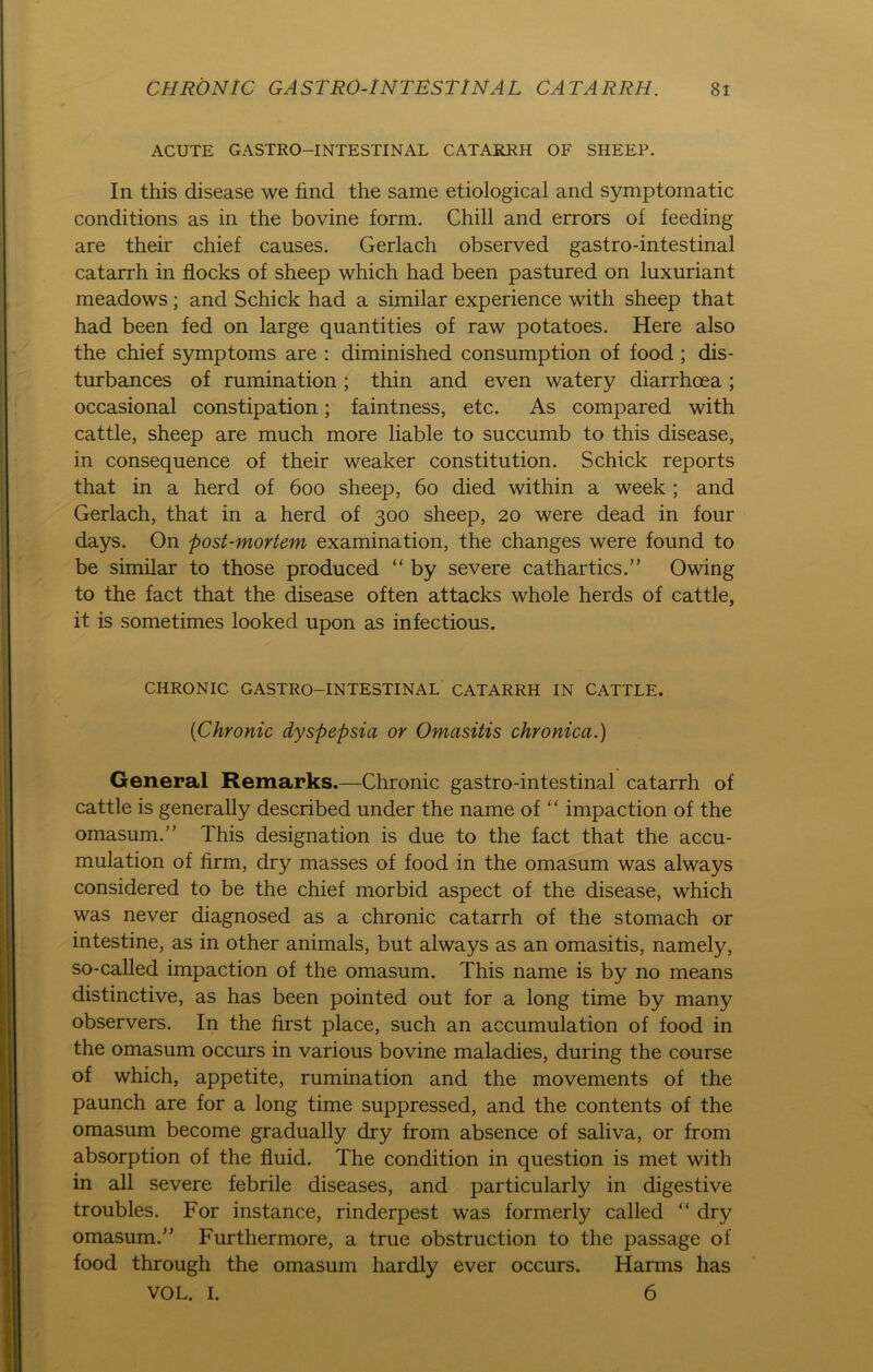 ACUTE GASTRO—INTESTINAL CATARRH OF SHEEP. In this disease we find the same etiological and symptoraatic conditions as in the bovine form. Chili and errors of feeding are their chief causes. Gerlach observed gastro-intestinal catarrh in flocks of sheep which had been pastured on luxuriant meadows; and Schick had a similar experience with sheep that had been fed on large quantities of raw potatoes. Here also the chief Symptoms are : diminished consumption of food ; dis- turbances of rumination; thin and even watery diarrhoea; occasional constipation; faintness, etc. As compared with cattle, sheep are much more liable to succumb to this disease, in conseqnence of their weaker Constitution. Schick reports that in a herd of 600 sheep, 60 died within a week ; and Gerlach, that in a herd of 300 sheep, 20 were dead in four days. On post-mortem examination, the changes were found to be similar to those produced “ by severe cathartics.” Owing to the fact that the disease often attacks whole herds of cattle, it is sometimes looked upon as infectious. CHRONIC GASTRO-INTESTINAL CATARRH IN CATTLE. (Chronic dyspepsia or Omasitis chronica.) General Remarks.—Chronic gastro-intestinal catarrh of cattle is generally described under the name of “ impaction of the omasum.” This designation is due to the fact that the accu- mulation of firm, dry masses of food in the omasum was always considered to be the chief morbid aspect of the disease, which was never diagnosed as a chronic catarrh of the stomach or intestine, as in other animals, but always as an omasitis, namely, so-called impaction of the omasum. This name is by no means distinctive, as has been pointed out for a long time by many observers. In the first place, such an accumulation of food in the omasum occurs in various bovine maladies, during the course of which, appetite, rumination and the movements of the paunch are for a long time suppressed, and the contents of the omasum become gradually dry from absence of saliva, or from absorption of the fluid. The condition in question is met with in all severe febrile diseases, and particularly in digestive troubles. For instance, rinderpest was formerly called “ dry omasum.” Furthermore, a true obstruction to the passage of food through the omasum hardly ever occurs. Harms has VOL. I. 6