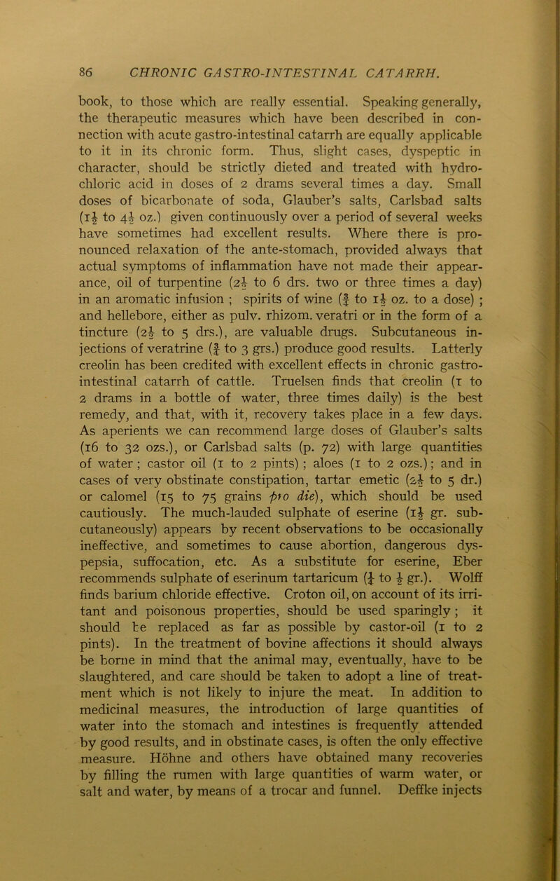 book, to those which are really essential. Speaking generally, the therapentic measures which have been described in Con- nection with acute gastro-intestinal catarrh are equally applicable to it in its chronic form. Thus, slight cases, dyspeptic in character, should be strictly dieted and treated with hydro- chloric acid in doses of 2 drams several times a day. Small doses of bicarbonate of soda, Glauber’s salts, Carlsbad salts (i| to oz.) given continuously over a period of several weeks have sometimes had excellent results. Where there is pro- nounced relaxation of the ante-stomach, provided always that actual Symptoms of inflammation have not made their appear- ance, oil of turpentine (2b to 6 drs. two or three times a day) in an aromatic infusion ; spirits of wine (f to ii oz. to a dose) ; and hellebore, either as pulv. rhizom. veratri or in the form of a tincture (2-0- to 5 drs.), are valuable drugs. Subcutaneous in- jections of veratrine (| to 3 grs.) produce good results. Latterly creolin has been credited with excellent effects in chronic gastro- intestinal catarrh of cattle. Truelsen finds that creolin (1 to 2 drams in a bottle of water, three times daily) is the best remedy, and that, with it, recovery takes place in a few days. As aperients we can recommend large doses of Glauber’s salts (16 to 32 ozs.), or Carlsbad salts (p. 72) with large quantities of water ; castor oil (1 to 2 pints) ; aloes (1 to 2 ozs.); and in cases of very obstinate constipation, tartar emetic (2^ to 5 dr.) or calomel (15 to 75 grains fro die), which should be used cautiously. The much-lauded sulphate of eserine (ib gr. sub- cutaneously) appears by recent observations to be occasionally ineffective, and sometimes to cause abortion, dangerous dys- pepsia, suffocation, etc. As a Substitute for eserine, Eber recommends sulphate of eserinum tartaricum (J to \ gr.). Wolff finds barium chloride effective. Croton oil, on account of its irri- tant and poisonous properties, should be used sparingly ; it should be replaced as far as possible by castor-oil (1 to 2 pints). In the treatment of bovine affections it should always be borne in mind that the animal may, eventually, have to be slaughtered, and care should be taken to adopt a line of treat- ment which is not likely to in jure the meat. In addition to medicinal measures, the introduction of large quantities of water into the stomach and intestines is frequently attended by good results, and in obstinate cases, is often the only effective measure. Höhne and others have obtained many recoveries by filling the rumen with large quantities of warm water, or salt and water, by means of a trocar and funnel. Deffke injects