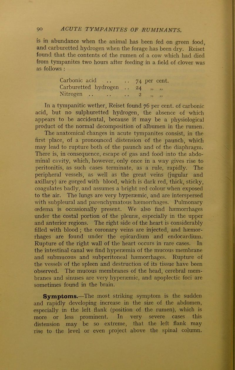 is in abundance when the animal has been fed on green food, and carburetted hydrogen when the forage has been dry. Reiset fonnd that the contents of the rumen of a cow which had died from tympanites two hours after feeding in a field of clover was as follows : Carbonic acid .. .. 74 per cent. Carburetted hydrogen .. 24 ,, ,, Nitrogen 2 „ „ In a tympanitic wether, Reiset found 76 per cent. of carbonic acid, but no sulphuretted hydrogen, the absence of which appears to be accidental, because it may be a physiological product of the normal decomposition of albumen in the rumen. The anatomical changes in acute tympanites consist, in the first place, of a pronounced distension of the paunch, which may lead to rupture both of the paunch and of the diaphragm. There is, in consequence, escape of gas and food into the abdo- minal ca^vity, which, however, only once in a way gives rise to peritonitis, as such cases terminate, as a rule, rapidly. The peripheral vessels, as well as the great veins (jugular and axillary) are gorged with blood, which is dark red, thick, sticky, coagulates badly, and assumes a bright red colour when exposed to the air. The lungs are very hyperaemic, and are interspersed with subpleural and parenchymatous haemorrhages. Pulmonary oedema is occasionally present. We also find haemorrhages under the costal portion of the pleurae, especially in the upper and anterior regions. The right side of the heart is considerably filled with blood ; the coronary veins are injected, and haemor- rhages are found under the epicardium and endocardium. Rupture of the right wall of the heart occurs in rare cases. In the intestinal canal we find hyperaemia of the mucous membrane and submucous and subperitoneal haemorrhages. Rupture of the vessels of the spieen and destruction of its tissue have been observed. The mucous membranes of the head, cerebral mem- branes and sinuses are very hyperaemic, and apoplectic foci are sometimes found in the brain. Symptoms.—The most striking Symptom is the sudden and rapidly developing increase in the size of the abdomen, especially in the left flank (position of the rumen), which is more or less prominent. In very severe cases this distension may be so extreme, that the left flank may rise to the level or even project above the spinal column.
