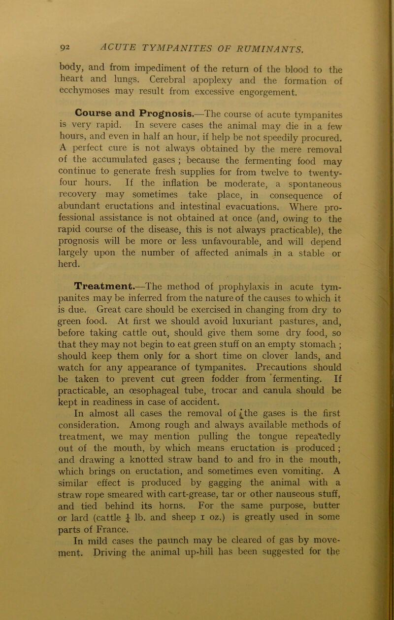body, and from impediment of the return of the blood to the heart and lungs. Cerebral apoplexy and the formation of ecchymoses may result from excessive engorgement. Gourse and Prognosis.—The course of acute tympanites is very rapid. In severe cases the animal may die in a few hours, and even in half an hour, if help be not speedily procured. A perfect eure is not always obtained by the mere removal of the accumulated gases ; because the fermenting food may continue to generate fresh supplies for from twelve to twenty- four hours. If the inflation be moderate, a spontaneous recovery may sometimes take place, in consequence of abundant eructations and intestinal evacuations. Where Pro- fessional assistance is not obtained at once (and, owing to the rapid course of the disease, this is not always practicable), the prognosis will be more or less unfavourable, and will depend largely upon the number of affected animals in a stable or herd. Treatment.—The method of prophylaxis in acute tym- panites may be inferred from the nature of the causes to which it is due. Great care should be exercised in changing from dry to green food. At first we should avoid luxuriant pastures, and, before taking cattle out, should give them some dry food, so that they may not begin to eat green stuff on an empty stomach ; should keep them only for a short time on clover lands, and watch for any appearance of tympanites. Precautions should be taken to prevent cut green fodder from fermenting. If practicable, an oesophageal tube, trocar and canula should be kept in readiness in case of accident. In almost all cases the removal of T the gases is the first consideration. Among rough and always available methods of treatment, we may mention pulling the tongue repeatedly out of the mouth, by which means eructation is produced ; and drawing a knotted straw band to and fro in the mouth, which brings on eructation, and sometimes even vomiting. A similar effect is produced by gagging the animal with a straw rope smeared with cart-grease, tar or other nauseous stuff, and tied behind its horns. For the same purpose, butter or lard (cattle £ lb. and sheep i oz.) is greatly used in some parts of France. In mild cases the paunch may be cleared of gas by move- ment. Driving the animal up-hill has been suggested for the