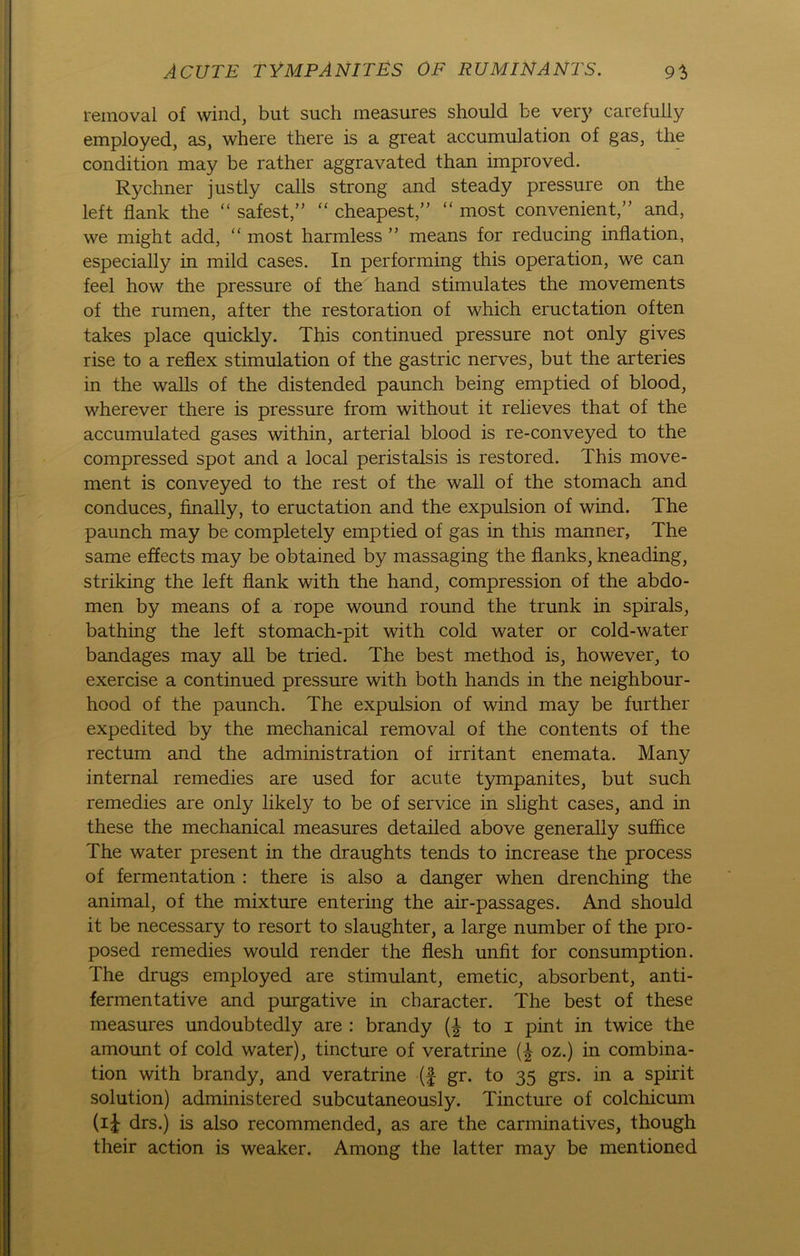 reinoval of wind, but such measures should be very carefully employed, as, where there is a great accumulation of gas, the condition may be rather aggravated than improved. Rychner justly calls strong and steady pressure on the left flank the “ safest,” “ cheapest,” “ most convenient,” and, we might add, “ most harmless ” means for reducing inflation, especially in mild cases. In performing this Operation, we can feel how the pressure of the hand stimulates the movements of the rumen, after the restoration of which eructation often takes place quickly. This continued pressure not only gives rise to a reflex Stimulation of the gastric nerves, but the arteries in the walls of the distended paunch being emptied of blood, wherever there is pressure from without it relieves that of the accumulated gases within, arterial blood is re-conveyed to the compressed spot and a local peristalsis is restored. This move- ment is conveyed to the rest of the wall of the stomach and conduces, finally, to eructation and the expulsion of wind. The paunch may be completely emptied of gas in this manner, The same effects may be obtained by massaging the flanks, kneading, striking the left flank with the hand, compression of the abdo- men by means of a rope wound round the trunk in spirals, bathing the left stomach-pit with cold water or cold-water bandages may all be tried. The best method is, however, to exercise a continued pressure with both hands in the neighbour- hood of the paunch. The expulsion of wind may be further expedited by the mechanical removal of the contents of the rectum and the administration of irritant enemata. Many internal remedies are used for acute tympanites, but such remedies are only likely to be of Service in slight cases, and in these the mechanical measures detailed above generally suflice The water present in the draughts tends to increase the process of fermentation : there is also a danger when drenching the animal, of the mixture entering the air-passages. And should it be necessary to resort to slaughter, a large number of the pro- posed remedies would render the flesh unfit for consumption. The drugs employed are stimulant, emetic, absorbent, anti- fermentative and purgative in character. The best of these measures undoubtedly are : brandy (£ to i pint in twice the amount of cold water), tincture of veratrine (-£ oz.) in combina- tion with brandy, and veratrine (f gr. to 35 grs. in a spirit solution) administered subcutaneously. Tincture of colchicum (i£ drs.) is also recommended, as are the carminatives, though their action is weaker. Among the latter may be mentioned