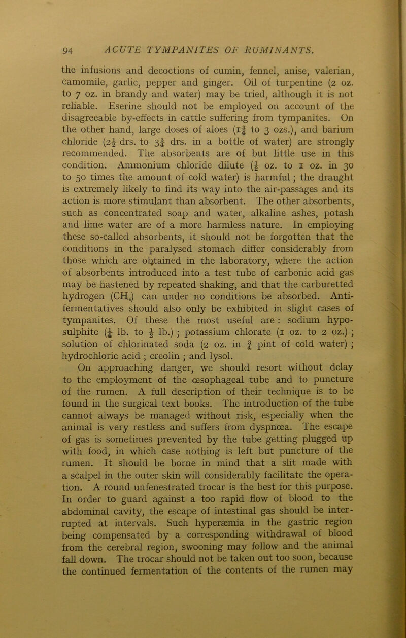 the infusions and decoctions of cumin, fennel, anise, valerian, camomile, garlic, pepper and ginger. Oil of turpentine (2 oz. to 7 oz. in brandy and water) may be tried, although it is not reliable. Eserine should not be employed on account of the disagreeable b}'-effects in cattle suffering from tympanites. On the other hand, large doses of aloes (if to 3 ozs.), and barium Chloride (2^ drs. to 3§ drs. in a bottle of water) are strongly recommended. The absorbents are of but little use in this condition. Ammonium Chloride dilute (£ oz. to 1 oz. in 30 to 50 times the amount of cold water) is harmful; the draught is extremely likely to find its way into the air-passages and its action is more stimulant than absorbent. The other absorbents, such as concentrated soap and water, alkaline ashes, potash and lime water are of a more harmless nature. In employing these so-called absorbents, it should not be forgotten that the conditions in the paralysed stomach differ considerably from those which are ol^tained in the laboratory, where the action of absorbents introduced into a test tube of carbonic acid gas may be hastened by repeated shaking, and that the carburetted hydrogen (CHj) can under no conditions be absorbed. Anti- fermentatives should also only be exhibited in slight cases of tympanites. Of these the most useful are : sodium hypo- sulphite lb. to | lb.) ; potassium chlorate (1 oz. to 2 oz.) ; solution of chlorinated soda (2 oz. in f pint of cold water) ; hydrochloric acid ; creolin ; and lysol. On approaching danger, we should resort without delay to the employment of the cesophageal tube and to puncture of the rumen. A full description of their technique is to be found in the surgical text books. The introduction of the tube cannot always be managed without risk, especially when the animal is very restless and suffers from dyspncea. The escape of gas is sometimes prevented by the tube getting plugged up with food, in which case nothing is left but puncture of the rumen. It should be borne in mind that a slit made with a scalpel in the outer skin will considerably facilitate the Opera- tion. A round unfenestrated trocar is the best for this purpose. In Order to guard against a too rapid flow of blood to the abdominal cavity, the escape of intestinal gas should be inter- rupted at intervals. Such hyperaemia in the gastric region being compensated by a corresponding withdrawal of blood from the cerebral region, swooning may follow and the animal fall down. The trocar should not be taken out too soon, because the continued fermentation of the contents of the rumen may