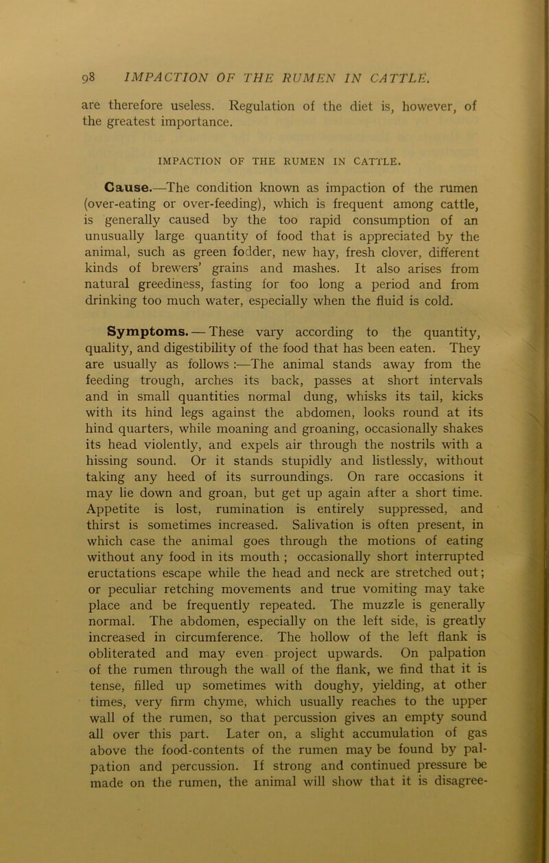 are therefore useless. Regulation of the cliet is, however, of the greatest importance. IMPACTION OF THE RUMEN IN CATTLE. Cause.—The condition known as impaction of the rumen (over-eating or over-feeding), which is frequent among cattle, is generally caused by the too rapid consumption of an unusually large quantity of food that is appreciated by the animal, such as green fodder, new hay, fresh clover, different kinds of brewers’ grains and mashes. It also arises from natural greediness, fasting for too long a period and from drinking too much water, especially when the fluid is cold. Symptoms. — These vary according to the quantity, quality, and digestibility of the food that has been eaten. They are usually as follows :—The animal Stands away from the feeding trough, arches its back, passes at short intervals and in small quantities normal düng, whisks its tail, kicks with its hind legs against the abdomen, looks round at its hind quarters, while moaning and groaning, occasionally shakes its head violently, and expels air through the nostrils with a hissing sound. Or it Stands stupidly and listlessly, without taking any heed of its surroundings. On rare occasions it may lie down and groan, but get up again after a short time. Appetite is lost, rumination is entirely suppressed, and thirst is sometimes increased. Salivation is often present, in which case the animal goes through the motions of eating without any food in its mouth ; occasionally short interrupted eructations escape while the head and neck are stretched out; or peculiar retching movements and true vomiting may take place and be frequently repeated. The muzzle is generally normal. The abdomen, especially on the left side, is greatly increased in circumference. The hollow of the left flank is obliterated and may even project upwards. On palpation of the rumen through the wall of the flank, we find that it is tense, filled up sometimes with doughy, yielding, at other times, very firm chyme, which usually reaches to the upper wall of the rumen, so that percussion gives an empty sound all over this part. Later on, a slight accumulation of gas above the food-contents of the rumen may be found by pal- pation and percussion. If strong and continued pressure be made on the rumen, the animal will show that it is disagree-