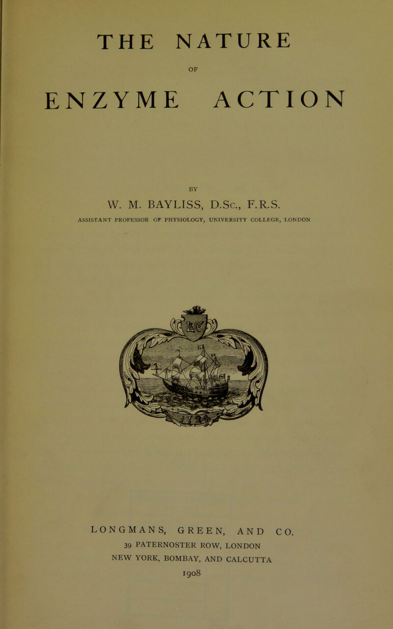 THE NATURE OF ENZYME ACTION BY W. M. BAYLISS, D.Sc., F.R.S. ASSISTANT PROFESSOR OF PHYSIOLOGY, UNIVERSITY COLLEGE, LONDON LONGMANS, GREEN, AND CO. 39 PATERNOSTER ROW, LONDON NEW YORK, BOMBAY, AND CALCUTTA igo8