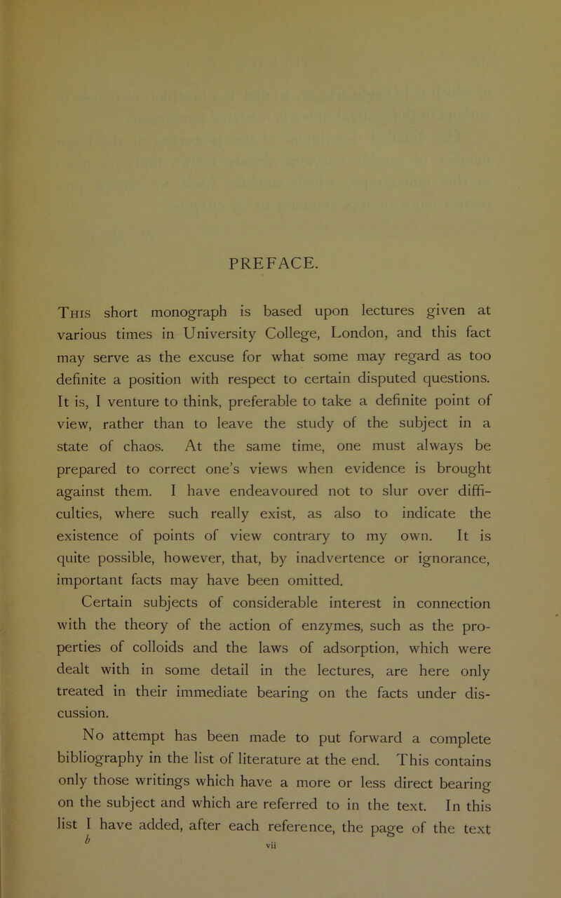 PREFACE. This short monograph is based upon lectures given at various times in University College, London, and this fact may serve as the excuse for what some may regard as too definite a position with respect to certain disputed questions. It is, I venture to think, preferable to take a definite point of view, rather than to leave the study of the subject in a state of chaos. At the same time, one must always be prepared to correct one’s views when evidence is brought against them. I have endeavoured not to slur over diffi- culties, where such really exist, as also to indicate the existence of points of view contrary to my own. It is quite possible, however, that, by inadvertence or ignorance, important facts may have been omitted. Certain subjects of considerable interest in connection with the theory of the action of enzymes, such as the pro- perties of colloids and the laws of adsorption, which were dealt with in some detail in the lectures, are here only treated in their immediate bearing on the facts under dis- cussion. No attempt has been made to put forward a complete bibliography in the list of literature at the end. This contains only those writings which have a more or less direct bearing on the subject and which are referred to in the text. In this list I have added, after each reference, the page of the text b