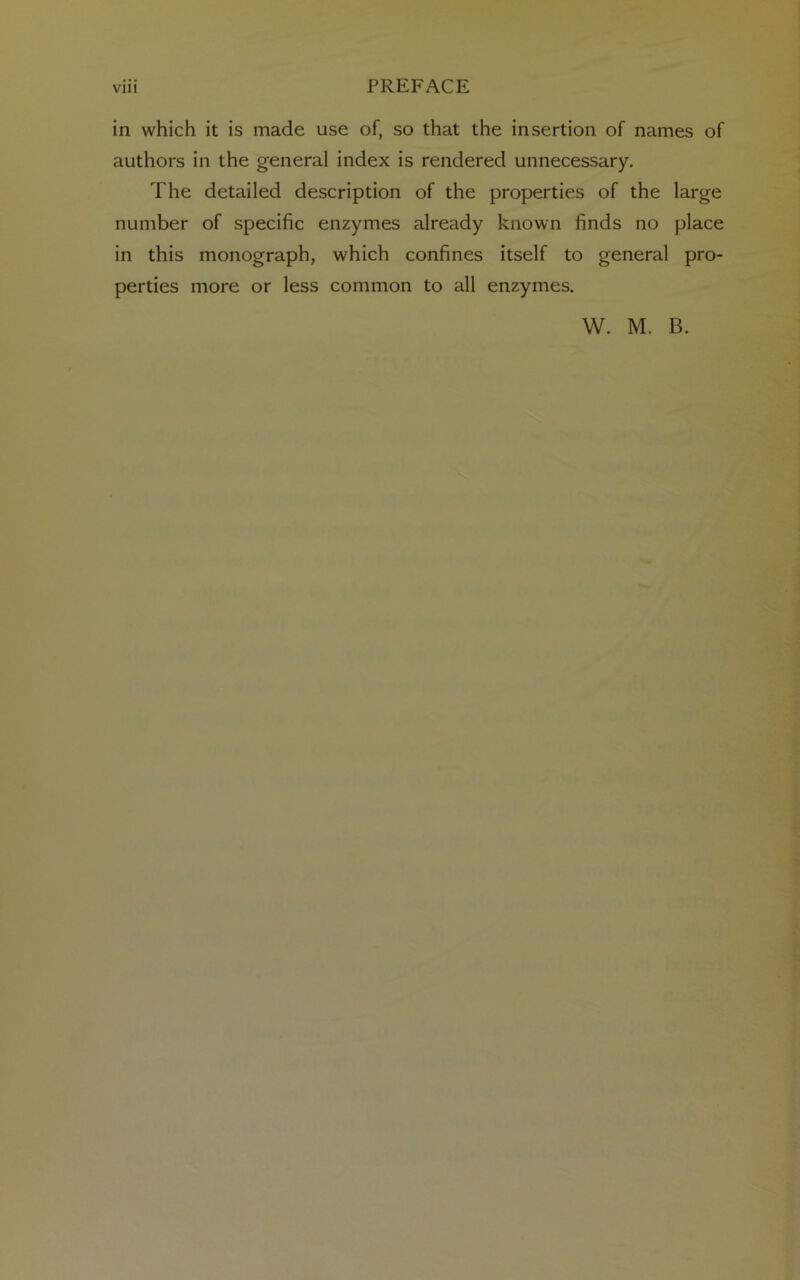 in which it is made use of, so that the insertion of names of authors in the general index is rendered unnecessary. The detailed description of the properties of the large number of specific enzymes already known finds no place in this monograph, which confines itself to general pro- perties more or less common to all enzymes.