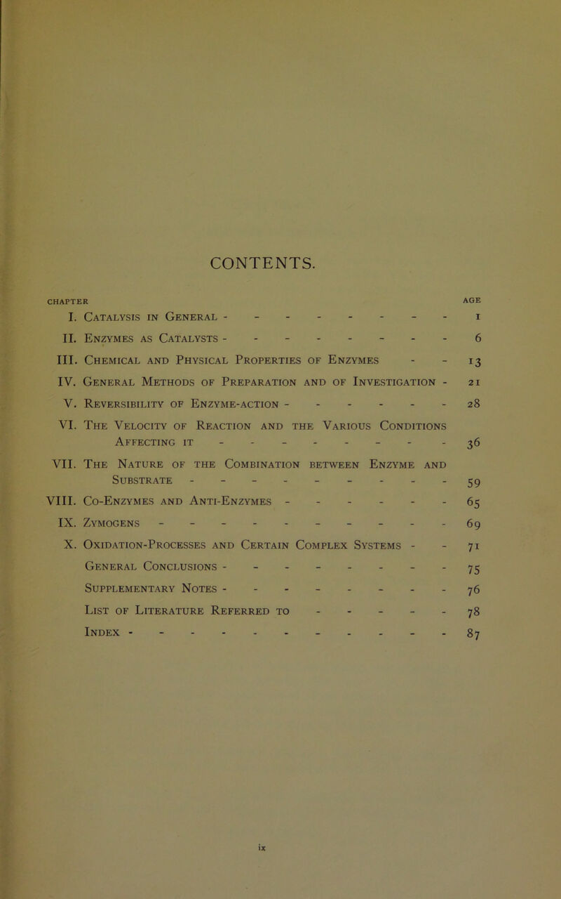 CONTENTS. CHAPTER age I. Catalysis in General -------- i II. Enzymes as Catalysts --------6 III. Chemical and Physical Properties of Enzymes - - 13 IV. General Methods of Preparation and of Investigation - 21 V. Reversibility of Enzyme-action - - - - - - 28 VI. The Velocity of Reaction and the Various Conditions Affecting it ------ - - 36 VII. The Nature of the Combination between Enzyme and Substrate - -- -- -- - VIII. Co-Enzymes and Anti-Enzymes ------ 65 IX. Zymogens ----------69 X. Oxidation-Processes and Certain Complex Systems - - 71 General Conclusions - - - - - - - - 75 Supplementary Notes - - - - - - - - 76 List of Literature Referred to ----- 78 Index -----------87