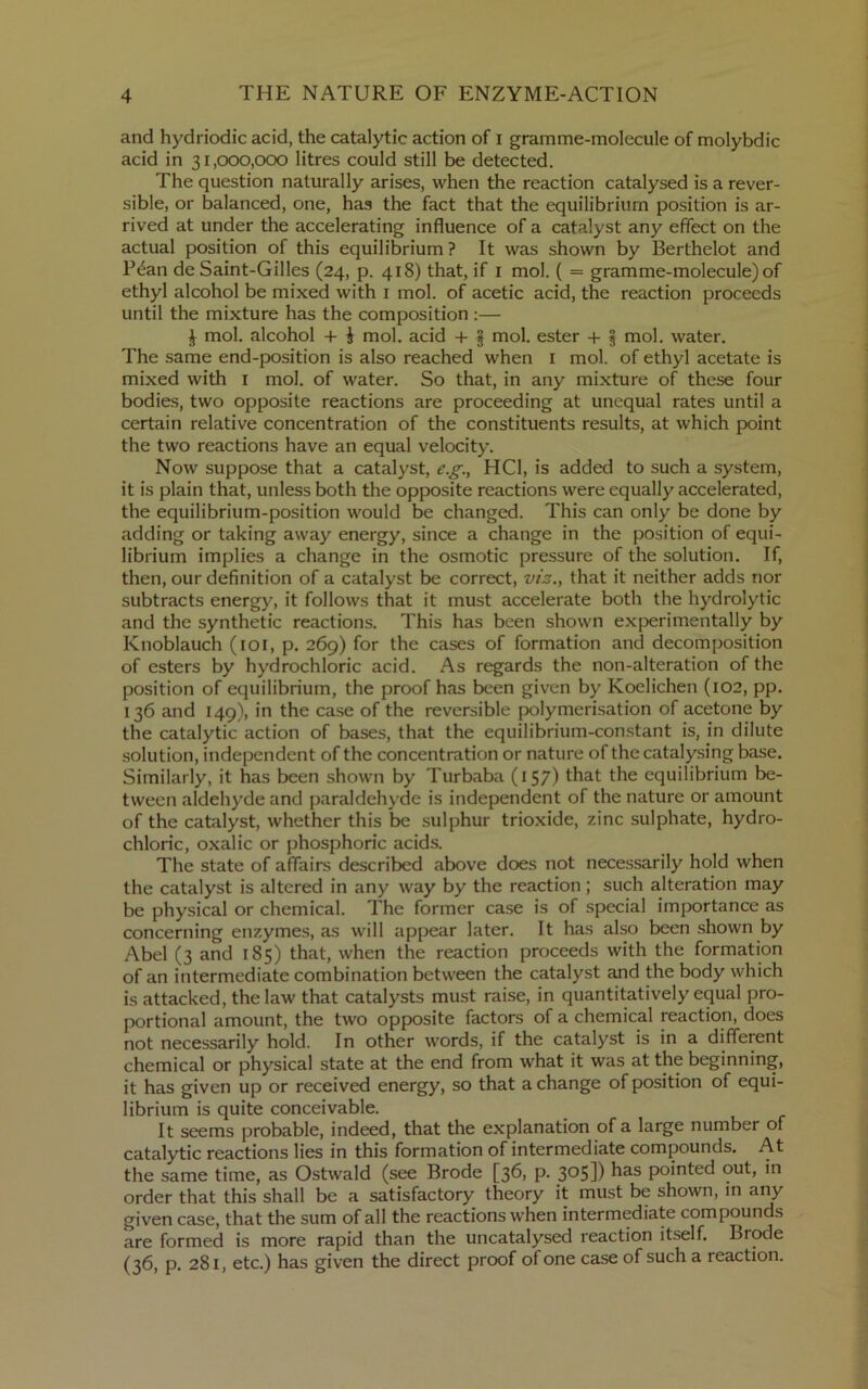 and hydriodic acid, the catalytic action of i gramme-molecule of molybdic acid in 31,000,000 litres could still be detected. The question naturally arises, when the reaction catalysed is a rever- sible, or balanced, one, has the fact that the equilibrium position is ar- rived at under the accelerating influence of a catalyst any effect on the actual position of this equilibrium ? It was shown by Berthelot and P^an de Saint-Gilles (24, p. 418) that, if i mol. ( = gramme-molecule) of ethyl alcohol be mixed with i mol. of acetic acid, the reaction proceeds until the mixture has the composition :— J mol. alcohol + i mol. acid + § mol. ester + 5 mol. water. The same end-position is also reached when i mol. of ethyl acetate is mixed with i mol. of water. So that, in any mixture of these four bodies, two opposite reactions are proceeding at unequal rates until a certain relative concentration of the constituents results, at which point the two reactions have an equal velocity. Now suppose that a catalyst, e.g., HCl, is added to such a system, it is plain that, unless both the opposite reactions were equally accelerated, the equilibrium-position would be changed. This can only be done by adding or taking away energy, since a change in the position of equi- librium implies a change in the osmotic pressure of the solution. If, then, our definition of a catalyst be correct, vis., that it neither adds nor subtracts energy, it follows that it must accelerate both the hydrolytic and the synthetic reactions. This has been shown experimentally by Knoblauch (loi, p. 269) for the cases of formation and decomposition of esters by hydrochloric acid. As regards the non-alteration of the position of equilibrium, the proof has been given by Koelichen (102, pp, 136 and 149), in the case of the reversible polymerisation of acetone by the catalytic action of bases, that the equilibrium-con.stant is, in dilute solution, independent of the concentration or nature of the catalysing base. Similarly, it has been shown by Turbaba (157) that the equilibrium be- tween aldehyde and paraldehyde is independent of the nature or amount of the catalyst, whether this be sulphur trioxide, zinc sulphate, hydro- chloric, oxalic or phosphoric acids. The state of affairs described above does not necessarily hold when the catalyst is altered in any way by the reaction; such alteration may be physical or chemical. The former case is of special importance as concerning enzymes, as will appear later. It has also been shown by Abel (3 and 185) that, when the reaction proceeds with the formation of an intermediate combination between the catalyst and the body which is attacked, the law that catalysts must raise, in quantitatively equal pro- portional amount, the two opposite factors of a chemical reaction, does not necessarily hold. In other words, if the catalyst is in a different chemical or physical state at the end from what it was at the beginning, it has given up or received energy, so that a change of position of equi- librium is quite conceivable. It seems probable, indeed, that the explanation of a large number of catalytic reactions lies in this formation of intermediate compounds. At the same time, as Ostwald (see Erode [36, p. 305]) pointed out, in order that this shall be a satisfactory theory it must be shown, in any given case, that the sum of all the reactions when intermediate compounds are formed is more rapid than the uncatalysed reaction itself. Erode (36, p. 281, etc.) has given the direct proof of one case of such a reaction.