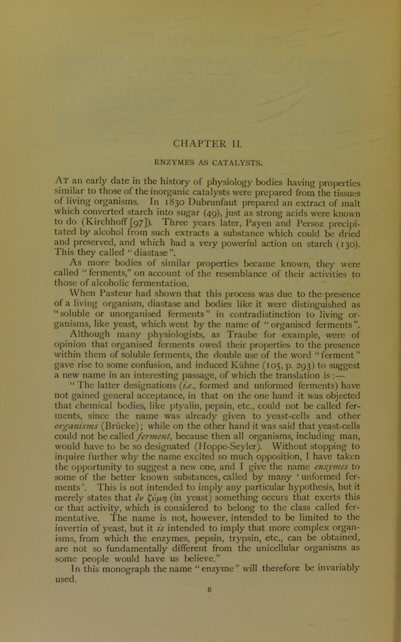 ENZYMES AS CATALYSTS. At an early date in the history of physiology bodies having properties similar to those of the inorganic catalysts were prepared from the tissues of living organisms. In 1830 Dubrunfaut prepared an extract of malt which converted starch into sugar (49), just as strong acids were known to do (Kirchhoff [97]). Three years later, Payen and Persoz precipi- tated by alcohol from such extracts a substance which could be dried and preserved, and which had a very powerful action on starch (130). This they called “diastase”. As more bodies of similar properties became known, they were called “ ferments,” on account of the resemblance of their activities to those of alcoholic fermentation. When Pasteur had shown that this process was due to the presence of a living organism, diastase and bodies like it were distinguished as “soluble or unorganised ferments” in contradistinction to living or- ganisms, like yeast, which went by the name of “organised ferments”. Although many physiologists, as Traube for example, were of opinion that organised ferments owed their properties to the presence within them of soluble ferments, the double use of the word “ ferment ” gave rise to some confusion, and induced Kiihne (105, p. 293) to suggest a new name in an interesting passage, of which the translation is :— “ The latter designations {i.e., formed and unformed ferments) have not gained general acceptance, in that on the one hand it was objected that chemical bodies, like ptyalin, pepsin, etc., could not be called fer- ments, since the name was already given to yeast-cells and other organisms (Briicke); while on the other hand it was .said that yeast-cells could not be called fetmicnt^ because then all organisms, including man, would hav'e to be so designated (Hoppe-Seyler). Without stopping to inquire further why the name excited so much opposition, I have taken the opportunity to suggest a new one, and I give the name enzymes to some of the better known substances, called by many ‘ unformed fer- ments’. This is not intended to imply any particular hypothesis, but it merely states that ev (in yeast) something occurs that exerts this or that activity, which is considered to belong to the class called fer- mentative. The name is not, however, intended to be limited to the invertin of yeast, but it is intended to imply that more complex organ- isms, from which the enzymes, pepsin, trypsin, etc., can be obtained, are not so fundamentally different from the unicellular organisms as some people would have us believe.” In this monograph the name “enzyme” will therefore be invariably used.