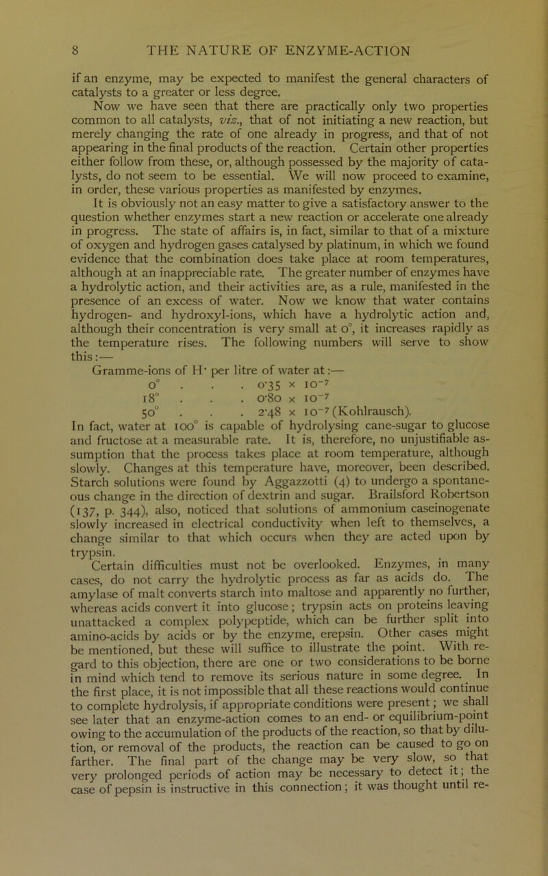 if an enzyme, may be expected to manifest the general characters of catalysts to a greater or less degree. Now we have seen that there are practically only two properties common to all catalysts, vis., that of not initiating a new reaction, but merely changing the rate of one already in progress, and that of not appearing in the final products of the reaction. Certain other properties either follow from these, or, although possessed by the majority of cata- lysts, do not seem to be essential. We will now proceed to examine, in order, these various properties as manifested by enzymes. It is obviously not an easy matter to give a satisfactory answer to the question whether enzymes start a new reaction or accelerate one already in progress. The state of affairs is, in fact, similar to that of a mixture of oxygen and hydrogen gases catalysed by platinum, in which we found evidence that the combination does take place at room temperatures, although at an inappreciable rate. The greater number of enzymes have a hydrolytic action, and their activities are, as a rule, manifested in the presence of an excess of water. Now we know that water contains hydrogen- and hydroxyl-ions, which have a hydrolytic action and, although their concentration is very small at o°, it increases rapidly as the temperature rises. The following numbers will serve to show this:— Gramme-ions of H* per litre of water at:— o” . . . o'35 X lo-^ i8° . . . o-8o X iO7 50° . . . 2‘48 X io7 (Kohlrausch). In fact, water at 100° is capable of hydrolysing cane-sugar to glucose and fructose at a measurable rate. It is, therefore, no unjustifiable as- sumption that the process takes place at room temperature, although slowly. Changes at this temperature have, moreover, been described. Starch solutions were found by Aggazzotti (4) to undergo a spontane- ous change in the direction of dextrin and sugar. Brailsford Robertson (137, p. 344), also, noticed that solutions of ammonium caseinogenate slowly increased in electrical conductivity when left to themselves, a change similar to that which occurs when they are acted upon by trypsin. Certain difficulties must not be overlooked. Enzymes, in many cases, do not carry the hydrolytic process as far as acids do. The amyla.se of malt converts starch into maltose and apparently no further, whereas acids convert it into glucose; trypsin acts on proteins leaving unattacked a complex polypeptide, which can be further split into amino-acids by acids or by the enzyme, erepsin. Other cases might be mentioned, but these will suffice to illustrate the point. With re- gard to this objection, there are one or two considerations to be borne in mind which tend to remove its serious nature in some degree. In the first place, it is not impossible that all these reactions would continue to complete hydrolysis, if appropriate conditions were present; we shall see later that an enzyme-action comes to an end- or equilibrium-point owing to the accumulation of the products of the reaction, so that by dilu- tion, or removal of the products, the reaction can be caused to go on farther. The final part of the change may be very slow, so that very prolonged periods of action may be necessary to detect it, the case of pepsin is instructive in this connection; it was thought until re-