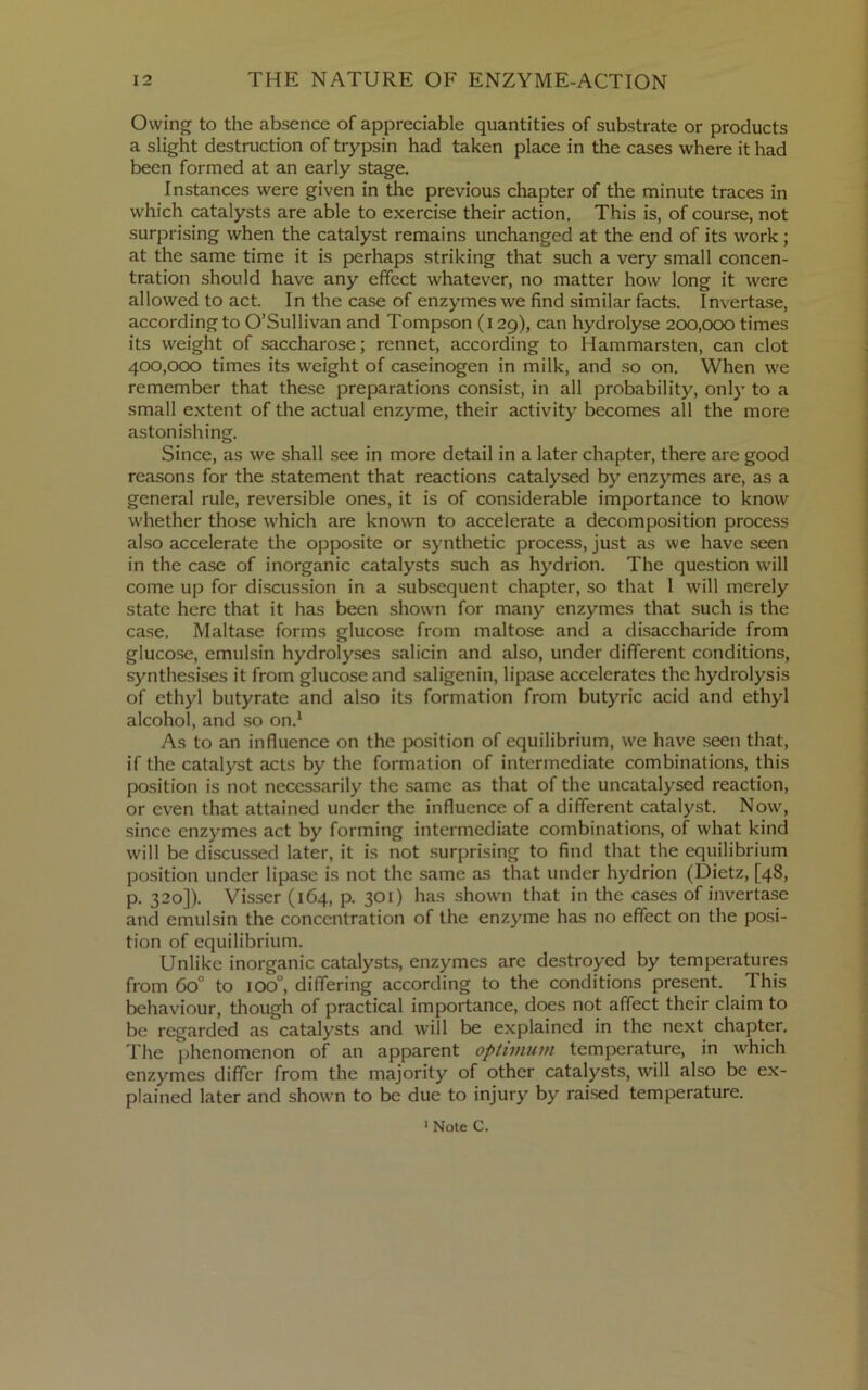 Owing to the absence of appreciable quantities of substrate or products a slight destruction of trypsin had taken place in the cases where it had been formed at an early stage. Instances were given in the previous chapter of the minute traces in which catalysts are able to exercise their action. This is, of course, not surprising when the catalyst remains unchanged at the end of its work ; at the same time it is perhaps striking that such a very small concen- tration should have any effect whatever, no matter how long it were allowed to act. In the case of enzymes we find similar facts. Invertase, according to O’Sullivan and Tompson (129), can hydrolyse 200,000 times its weight of saccharose; rennet, according to Hammarsten, can clot 400,000 times its weight of caseinogen in milk, and so on. When we remember that these preparations consist, in all probability, only to a small extent of the actual enzyme, their activity becomes all the more astonishing. Since, as we shall .see in more detail in a later chapter, there are good reasons for the statement that reactions catalysed by enzymes are, as a general rule, reversible ones, it is of considerable importance to know whether those which are known to accelerate a decomposition process also accelerate the opposite or synthetic process, just as we have seen in the case of inorganic catalysts such as hydrion. The question will come up for discussion in a subsequent chapter, so that 1 will merely state here that it has been shown for many enzymes that such is the case. Maltase forms glucose from maltose and a disaccharide from glucose, emulsin hydrolyses salicin and also, under different conditions, synthesises it from glucose and saligenin, lipase accelerates the hydrolysis of ethyl butyrate and also its formation from butyric acid and ethyl alcohol, and so on.^ As to an influence on the position of equilibrium, we have .seen that, if the catalyst acts by the formation of intermediate combinations, this position is not necessarily the same as that of the uncatalysed reaction, or even that attained under the influence of a different catalyst. Now, since enzymes act by forming intermediate combinations, of what kind will be discussed later, it is not .surprising to find that the equilibrium position under lipa.se is not the same as that under hydrion (Dietz, [48, p. 320]). Visser (164, p. 301) has shown that in the cases of invertase and emulsin the concentration of the enzyme has no effect on the posi- tion of equilibrium. Unlike inorganic catalysts, enzymes arc destroyed by temperatures from 60° to 100°, differing according to the conditions present. This behaviour, though of practical importance, does not affect their claim to be regarded as catalysts and will be explained in the next chapter. The phenomenon of an apparent optimum temperature, in which enzymes differ from the majority of other catalysts, will also be ex- plained later and shown to be due to injury by raised temperature. > Note C.