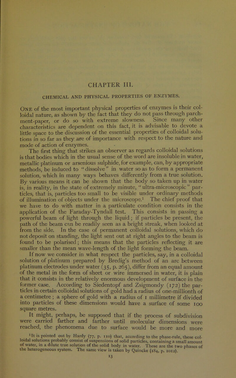 CHAPTER III. CHEMICAL AND PHYSICAL PROPERTIES OF ENZYMES. One of the most important physical properties of enzymes is their col- loidal nature, as shown by the fact that they do not pass through parch- ment-paper, or do so with extreme slowness. Since many other characteristics are dependent on this fact, it is advisable to devote a little space to the discussion of the essential properties of colloidal solu- tions in so far as they are of importance with respect to the nature and mode of action of enzymes. The first thing that strikes an observer as regards colloidal solutions is that bodies which in the usual sense of the word are insoluble in water, metallic platinum or arsenious sulphide, for example, can, by appropriate methods, be induced to “ dissolve ” in water so as to form a permanent solution, which in many ways behaves differently from a true solution. By various means it can be shown that the body so taken up in water is, in reality, in the state of extremely minute, “ ultra-microscopic ” par- ticles, that is, particles too small to be visible under ordinary methods of illumination of objects under the microscope.^ The chief proof that we have to do with matter in a particulate condition consists in the application of the Faraday-Tyndall test. This consists in passing a powerful beam of light through the liquid ; if particles be present, the path of the beam can be readily seen as a bright streak, when looked at from the side. In the case of permanent colloidal solutions, which do not deposit on standing, the light sent out at right angles to the beam is found to be polarised; this means that the particles reflecting it are smaller than the mean wave-length of the light forming the beam. If now we consider in what respect the particles, say, in a colloidal solution of platinum prepared by Bredig’s method of an arc between platinum electrodes under water (35, p. 265), differ from an equal amount of the metal in the form of sheet or wire immersed in water, it is plain that it consists in the relatively enormous development of surface in the former case. According to Siedentopf and Zsigmondy (172) the par- ticles in certain colloidal solutions of gold had a radius of one-millionth of a centimetre ; a sphere of gold with a radius of i millimetre if divided into particles of these dimensions would have a surface of some 100 square metres. It might, perhaps, be supposed that if the process of subdivision were carried farther and farther until molecular dimensions were reached, the phenomena due to surface would be more and more 1 It is pointed out by Hardy (77, p. 1x0) that, according to the phase-rule, these col- loidal solutions probably consist of suspensions of solid particles, containing a small amount of water, in a dilute true solution of the solid body in water. These are the two phases of the heterogeneous system. The same view is taken by Quincke (184, p. 1012).