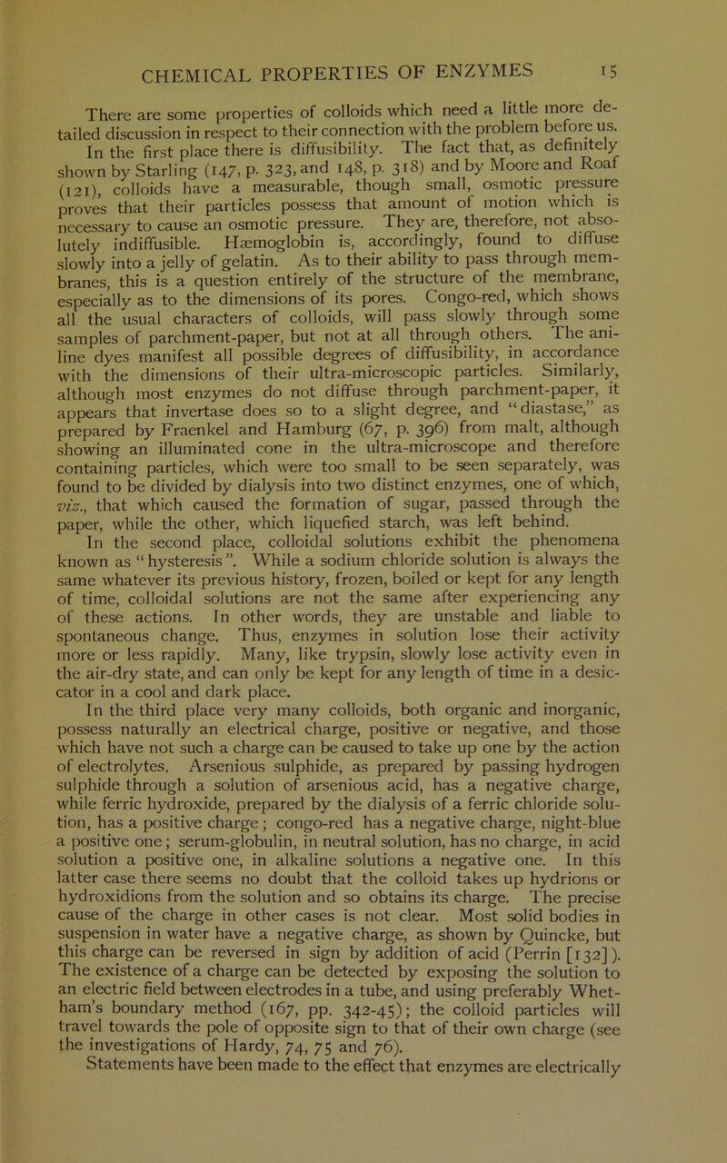 There are some properties of colloids which need a little more de- tailed discussion in respect to their connection with the problem before us. In the first place there is diffusibility. The fact that, as definitely shown by Starling (147, P- 323, and 148, p. 318) and by Moore and Roaf (121), colloids have a measurable, though small, osmotic pressure proves that their particles possess that amount of motion which is necessary to cause an osmotic pressure. They are, therefore, not abso- lutely indiffusible. Haemoglobin is, accordingly, found to diffuse slowly into a jolly of gelatin. As to their ability to pass through mem- branes, this is a question entirely of the structure of the membrane, especially as to the dimensions of its pores. Congo-red, which shows all the usual characters of colloids, will pass slowly through some samples of parchment-paper, but not at all through others. The ani- line dyes manifest all possible degrees of diffusibility, in accordance with the dimensions of their ultra-microscopic particles. Similarly, although most enzymes do not diffuse through parchment-paper, it appears that invertase does so to a slight degree, and “diastase,” as prepared by Fraenkel and Hamburg (67, p. 396) from malt, although showing an illuminated cone in the ultra-microscope and therefore containing particles, which were too small to be seen separately, was found to be divided by dialysis into two distinct enzymes, one of which, viz., that which caused the formation of sugar, passed through the paper, while the other, which liquefied starch, was left behind. In the second place, colloidal solutions exhibit the phenomena known as “ hysteresis ”. While a sodium chloride solution is always the same whatever its previous history, frozen, boiled or kept for any length of time, colloidal solutions are not the same after experiencing any of these actions. In other words, they are unstable and liable to spontaneous change. Thus, enzymes in solution lose their activity more or less rapidly. Many, like trypsin, slowly lose activity even in the air-dry state, and can only be kept for any length of time in a desic- cator in a cool and dark place. In the third place very many colloids, both organic and inorganic, possess naturally an electrical charge, positive or negative, and those which have not such a charge can be caused to take up one by the action of electrolytes. Arsenious sulphide, as prepared by passing hydrogen sulphide through a solution of arsenious acid, has a negative charge, while ferric hydroxide, prepared by the dialysis of a ferric chloride solu- tion, has a positive charge ; congo-red has a negative charge, night-blue a positive one; serum-globulin, in neutral solution, has no charge, in acid solution a positive one, in alkaline solutions a negative one. In this latter case there seems no doubt that the colloid takes up hydrions or hydroxidions from the solution and so obtains its charge. The precise cause of the charge in other cases is not clear. Most solid bodies in suspension in water have a negative charge, as shown by Quincke, but this charge can be reversed in sign by addition of acid (Perrin [132]). The existence of a charge can be detected by exposing the solution to an electric field between electrodes in a tube, and using preferably Whet- ham’s boundary method (167, pp. 342-45); the colloid particles will travel towards the pole of opposite sign to that of their own charge (see the investigations of Hardy, 74, 75 and 76). Statements have been made to the effect that enzymes are electrically