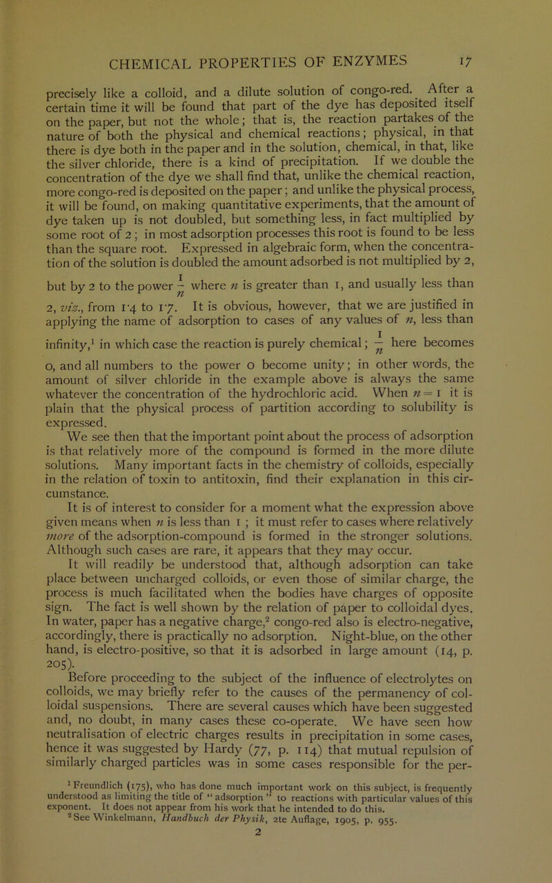 precisely like a colloid, and a dilute solution of congo-red. After a certain time it will be found that part of the dye has deposited itself on the paper, but not the whole; that is, the reaction partakes of the nature of both the physical and chemical reactions; physical, in that there is dye both in the paper and in the solution, chemical, in that, like the silver chloride, there is a kind of precipitation. If we double the concentration of the dye we shall find that, unlike the chemical reaction, more congo-red is deposited on the paper; and unlike the physical process, it will be found, on making quantitative experiments, that the amount of dye taken up is not doubled, but something less, in fact multiplied by some root of 2; in most adsorption processes this root is found to be less than the square root. Expressed in algebraic form, when the concentra- tion of the solution is doubled the amount adsorbed is not multiplied by 2, but by 2 to the power — where n is greater than i, and usually less than 2, viz.^ from i‘4 to 17. It is obvious, however, that we are justified in applying the name of adsorption to cases of any values of n, less than infinity,^ in which case the reaction is purely chemical; — here becomes o, and all numbers to the power O become unity; in other words, the amount of .silver chloride in the example above is always the same whatever the concentration of the hydrochloric acid. When n=\ it is plain that the physical process of partition according to solubility is expressed. We see then that the important point about the process of adsorption is that relatively more of the compound is formed in the more dilute solutions. Many important facts in the chemistry of colloids, especially in the relation of toxin to antitoxin, find their explanation in this cir- cumstance. It is of interest to consider for a moment what the expression above given means when n is less than i ; it must refer to cases where relatively more of the adsorption-compound is formed in the stronger solutions. Although such cases are rare, it appears that they may occur. It will readily be understood that, although adsorption can take place between uncharged colloids, or even those of similar charge, the process is much facilitated when the bodies have charges of opposite sign. The fact is well shown by the relation of paper to colloidal dyes. In water, paper has a negative charge,^ congo-red also is electro-negative, accordingly, there is practically no adsorption. Night-blue, on the other hand, is electro-positive, so that it is adsorbed in large amount (14, p. 205). Before proceeding to the subject of the influence of electrolytes on colloids, we may briefly refer to the causes of the permanency of col- loidal suspensions. There are several causes which have been suggested and, no doubt, in many cases these co-operate. We have seen how neutralisation of electric charges results in precipitation in some cases, hence it was suggested by Hardy (77, p. 114) that mutual repulsion of similarly charged particles was in some cases responsible for the per- ^Freundlich (i75)> who has done much important work on this subject, is frequently understood as limiting the title of “ adsorption ” to reactions with particular values of this exponent. It does not appear from his work that he intended to do this. ’“See Winkelmann, Handbtich der Physik, 2te Auflage, 1905, p. 955. 2